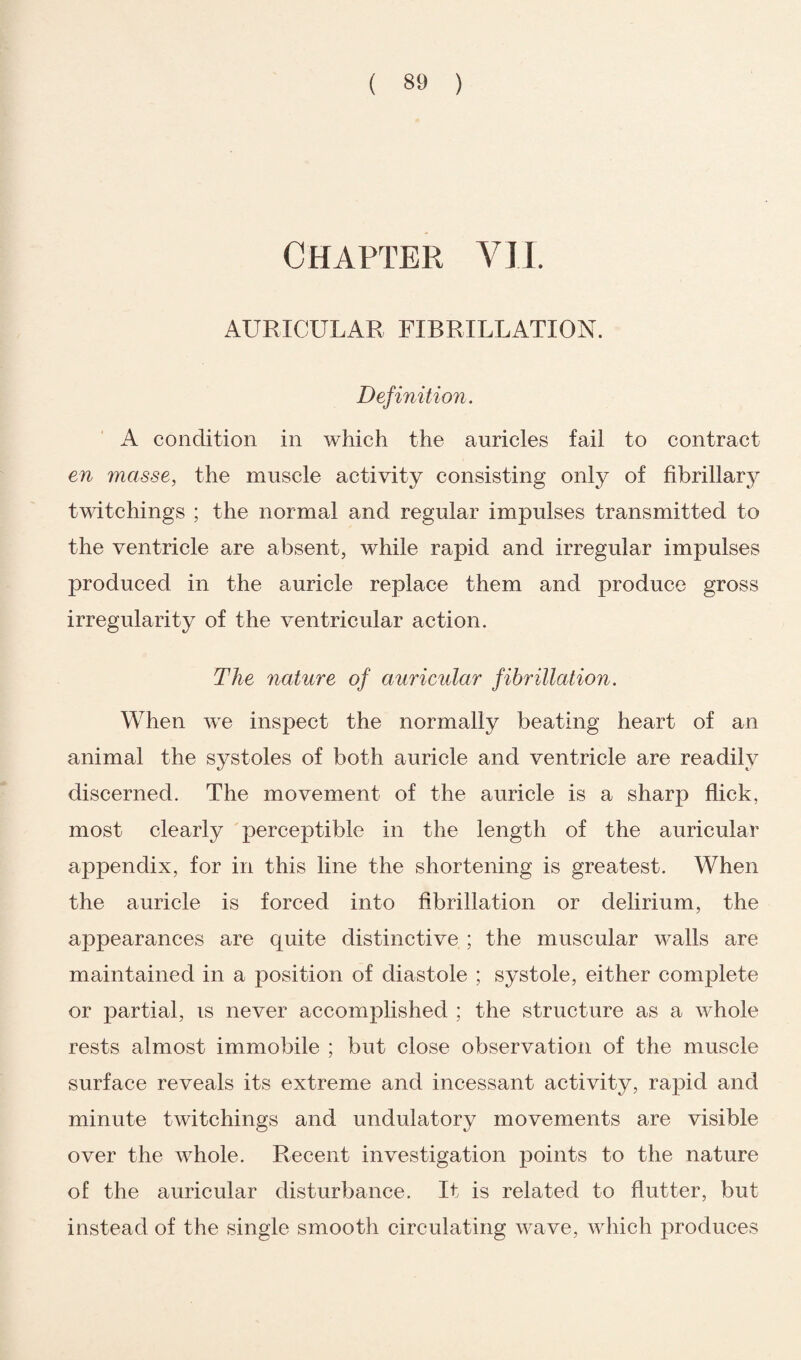 Chapter VII. AURICULAR FIBRILLATION. Definition. A condition in which the auricles fail to contract en masse, the muscle activity consisting only of fibrillary twitchings ; the normal and regular impulses transmitted to the ventricle are absent, while rapid and irregular impulses produced in the auricle replace them and produce gross irregularity of the ventricular action. The nature of auricular fibrillation. When we inspect the normally beating heart of an animal the systoles of both auricle and ventricle are readily discerned. The movement of the auricle is a sharp flick, most clearly perceptible in the length of the auricular appendix, for in this line the shortening is greatest. When the auricle is forced into fibrillation or delirium, the appearances are quite distinctive ; the muscular walls are maintained in a position of diastole ; systole, either complete or partial, is never accomplished ; the structure as a whole rests almost immobile ; but close observation of the muscle surface reveals its extreme and incessant activity, rapid and minute twitchings and undulatory movements are visible over the whole. Recent investigation points to the nature of the auricular disturbance. It is related to flutter, but instead of the single smooth circulating wave, which produces