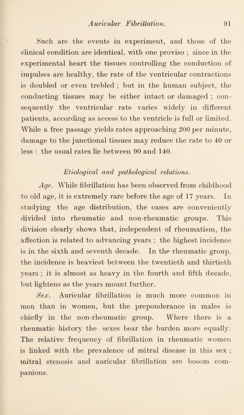 Such are the events in experiment, and those of the clinical condition are identical, with one proviso ; since in the experimental heart the tissues controlling the conduction of impulses are healthy, the rate of the ventricular contractions is doubled or even trebled ; but in the human subject, the conducting tissues may be either intact or damaged ; con¬ sequently the ventricular rate varies widely in different patients, according as access to the ventricle is full or limited. While a free passage yields rates approaching 200 per minute, damage to the junctional tissues may reduce the rate to 40 or less : the usual rates lie between 90 and 140. Etiological and pathological relations. Age. While fibrillation has been observed from childhood to old age, it is extremely rare before the age of 17 years. In studying the age distribution, the cases are conveniently divided into rheumatic and non-rheumatic groups. This division clearly shows that, independent of rheumatism, the affection is related to advancing years ; the highest incidence is in the sixth and seventh decade. In the rheumatic group, the incidence is heaviest between the twentieth and thirtieth years ; it is almost as heavy in the fourth and fifth decade, but lightens as the years mount further. Sex. Auricular fibrillation is much more common in men than in women, but the preponderance in males is chiefly in the non-rheumatic group. Where there is a rheumatic history the sexes bear the burden more equally. The relative frequency of fibrillation in rheumatic women is finked with the prevalence of mitral disease in this sex ; mitral stenosis and auricular fibrillation are bosom com¬ panions.