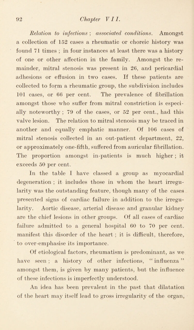 Relation to infections ; associated conditions. Amongst a collection of 152 cases a rheumatic or choreic history was found 71 times ; in four instances at least there was a history of one or other affection in the family. Amongst the re¬ mainder, mitral stenosis was present in 26, and pericardial adhesions or effusion in two cases. If these patients are collected to form a rheumatic group, the subdivision includes 101 cases, or 66 per cent. The prevalence of fibrillation amongst those who suffer from mitral constriction is especi¬ ally noteworthy ; 79 of the cases, or 52 per cent., had this valve lesion. The relation to mitral stenosis may be traced in another and equally emphatic manner. Of 106 cases of mitral stenosis collected in an out-patient department, 22, or approximately one-fifth, suffered from auricular fibrillation. The proportion amongst in-patients is much higher ; it exceeds 50 per cent. In the table I have classed a group as myocardial degeneration ; it includes those in whom the heart irregu¬ larity was the outstanding feature, though many of the cases presented signs of cardiac failure in addition to the irregu¬ larity. Aortic disease, arterial disease and granular kidney are the chief lesions in other groups. Of all cases of cardiac failure admitted to a general hospital 60 to 70 per cent, manifest this disorder of the heart ; it is difficult, therefore, to over-emphasise its importance. Of etiological factors, rheumatism is predominant, as we have seen ; a history of other infections, “ influenza ” amongst them, is given by many patients, but the influence of these infections is imperfectly understood. An idea has been prevalent in the past that dilatation of the heart may itself lead to gross irregularity of the organ,