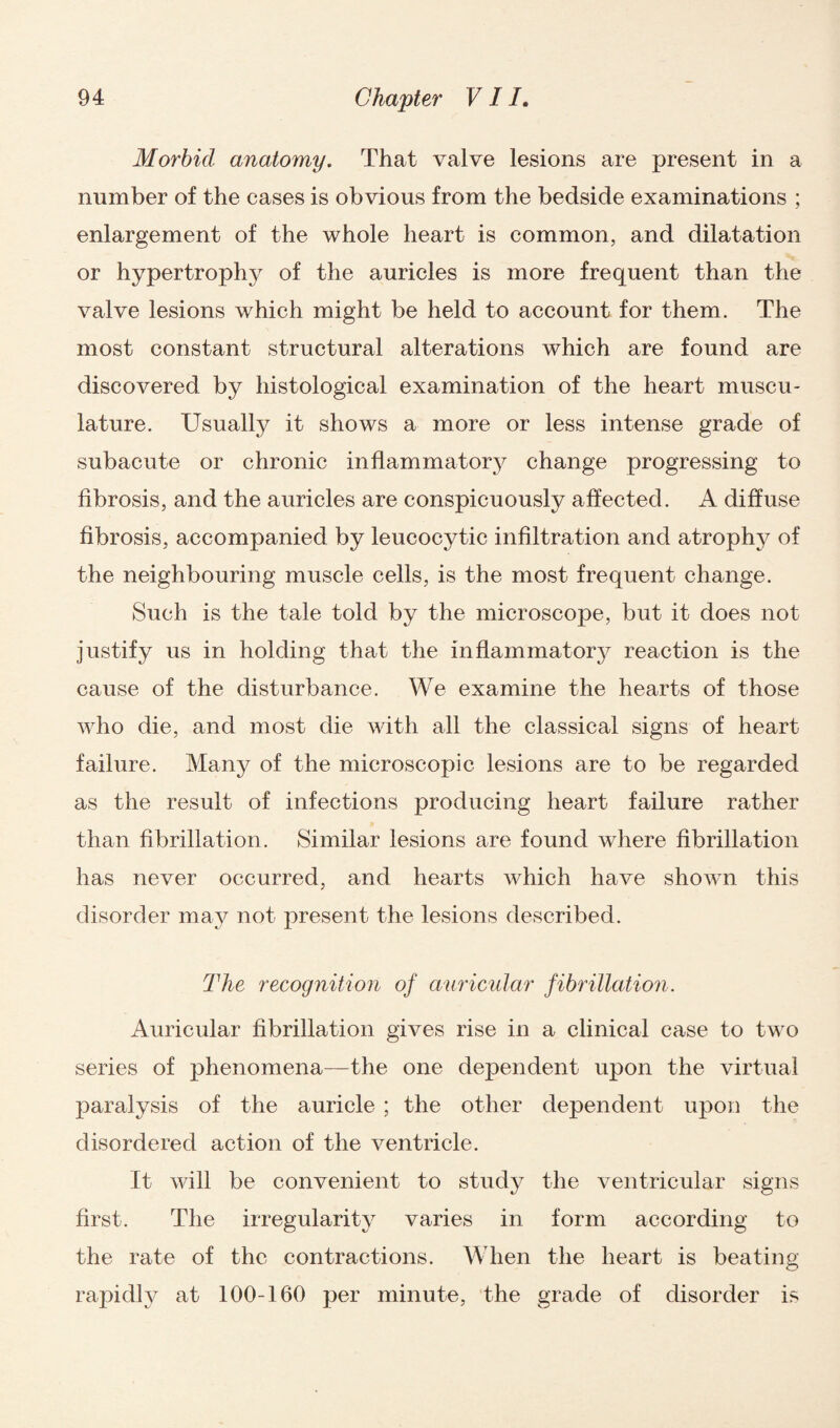 Morbid anatomy. That valve lesions are present in a number of the cases is obvious from the bedside examinations ; enlargement of the whole heart is common, and dilatation or hypertrophy of the auricles is more frequent than the valve lesions which might be held to account for them. The most constant structural alterations which are found are discovered by histological examination of the heart muscu¬ lature. Usually it shows a more or less intense grade of subacute or chronic inflammatory change progressing to fibrosis, and the auricles are conspicuously affected. A diffuse fibrosis, accompanied by leucocytic infiltration and atrophy of the neighbouring muscle cells, is the most frequent change. Such is the tale told by the microscojoe, but it does not justify us in holding that the inflammatory reaction is the cause of the disturbance. We examine the hearts of those who die, and most die with all the classical signs of heart failure. Many of the microscopic lesions are to be regarded as the result of infections producing heart failure rather than fibrillation. Similar lesions are found where fibrillation has never occurred, and hearts which have shown this disorder may not present the lesions described. The recognition of auricular fibrillation. Auricular fibrillation gives rise in a clinical case to two series of phenomena—the one dependent upon the virtual paralysis of the auricle ; the other dependent upon the disordered action of the ventricle. It will be convenient to study the ventricular signs first. The irregularity varies in form according to the rate of the contractions. When the heart is beating rapidly at 100-160 per minute, the grade of disorder is