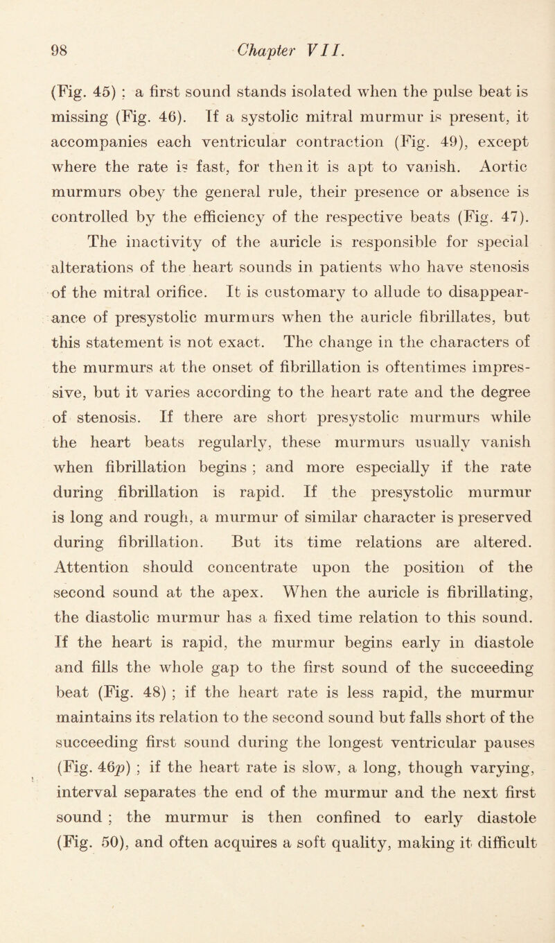 (Fig. 45) ; a first sound stands isolated when the pulse beat is missing (Fig. 46). If a systolic mitral murmur is present, it accompanies each ventricular contraction (Fig. 49), except where the rate is fast, for then it is apt to vanish. Aortic murmurs obey the general rule, their presence or absence is controlled by the efficiency of the respective beats (Fig. 47). The inactivity of the auricle is responsible for special alterations of the heart sounds in patients who have stenosis of the mitral orifice. It is customary to allude to disappear¬ ance of presystolic murmurs when the auricle fibrillates, but this statement is not exact. The change in the characters of the murmurs at the onset of fibrillation is oftentimes impres¬ sive, but it varies according to the heart rate and the degree of stenosis. If there are short presystolic murmurs while the heart beats regularly, these murmurs usually vanish when fibrillation begins ; and more especially if the rate during fibrillation is rapid. If the presystolic murmur is long and rough, a murmur of similar character is preserved during fibrillation. But its time relations are altered. Attention should concentrate upon the position of the second sound at the apex. When the auricle is fibrillating, the diastolic murmur has a fixed time relation to this sound. If the heart is rapid, the murmur begins early in diastole and fills the whole gap to the first sound of the succeeding beat (Fig. 48) ; if the heart rate is less rapid, the murmur maintains its relation to the second sound but falls short of the succeeding first sound during the longest ventricular pauses (Fig. 46p) ; if the heart rate is slow, a long, though varying, interval separates the end of the murmur and the next first sound ; the murmur is then confined to early diastole (Fig. 50), and often acquires a soft quality, making it difficult