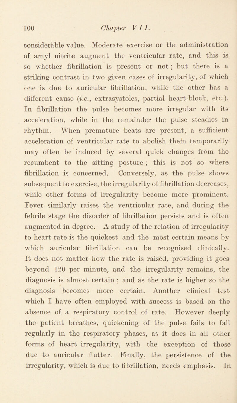 considerable value. Moderate exercise or the administration of amyl nitrite augment the ventricular rate, and this is so whether fibrillation is present or not ; but there is a striking contrast in two given cases of irregularity, of which one is due to auricular fibrillation, while the other has a different cause (i.e., extrasystoles, partial heart-block, etc.). In fibrillation the pulse becomes more irregular with its acceleration, while in the remainder the pulse steadies in rhythm. When premature beats are present, a sufficient acceleration of ventricular rate to abolish them temporarily may often be induced by several quick changes from the recumbent to the sitting posture ; this is not so where fibrillation is concerned. Conversely, as the pulse shows subsequent to exercise, the irregularity of fibrillation decreases, while other forms of irregularity become more prominent. Fever similarly raises the ventricular rate, and during the febrile stage the disorder of fibrillation persists and is often augmented in degree. A study of the relation of irregularity to heart rate is the quickest and the most certain means by which auricular fibrillation can be recognised clinically. It does not matter how the rate is raised, providing it goes beyond 120 per minute, and the irregularity remains, the diagnosis is almost certain ; and as the rate is higher so the diagnosis becomes more certain. Another clinical test which I have often employed with success is based on the absence of a respiratory control of rate. However deeply the patient breathes, quickening of the pulse fails to fall regularly in the respiratory phases, as it does in all other forms of heart irregularity, with the exception of those due to auricular flutter. Finally, the persistence of the irregularity, which is due to fibrillation, needs emphasis. In