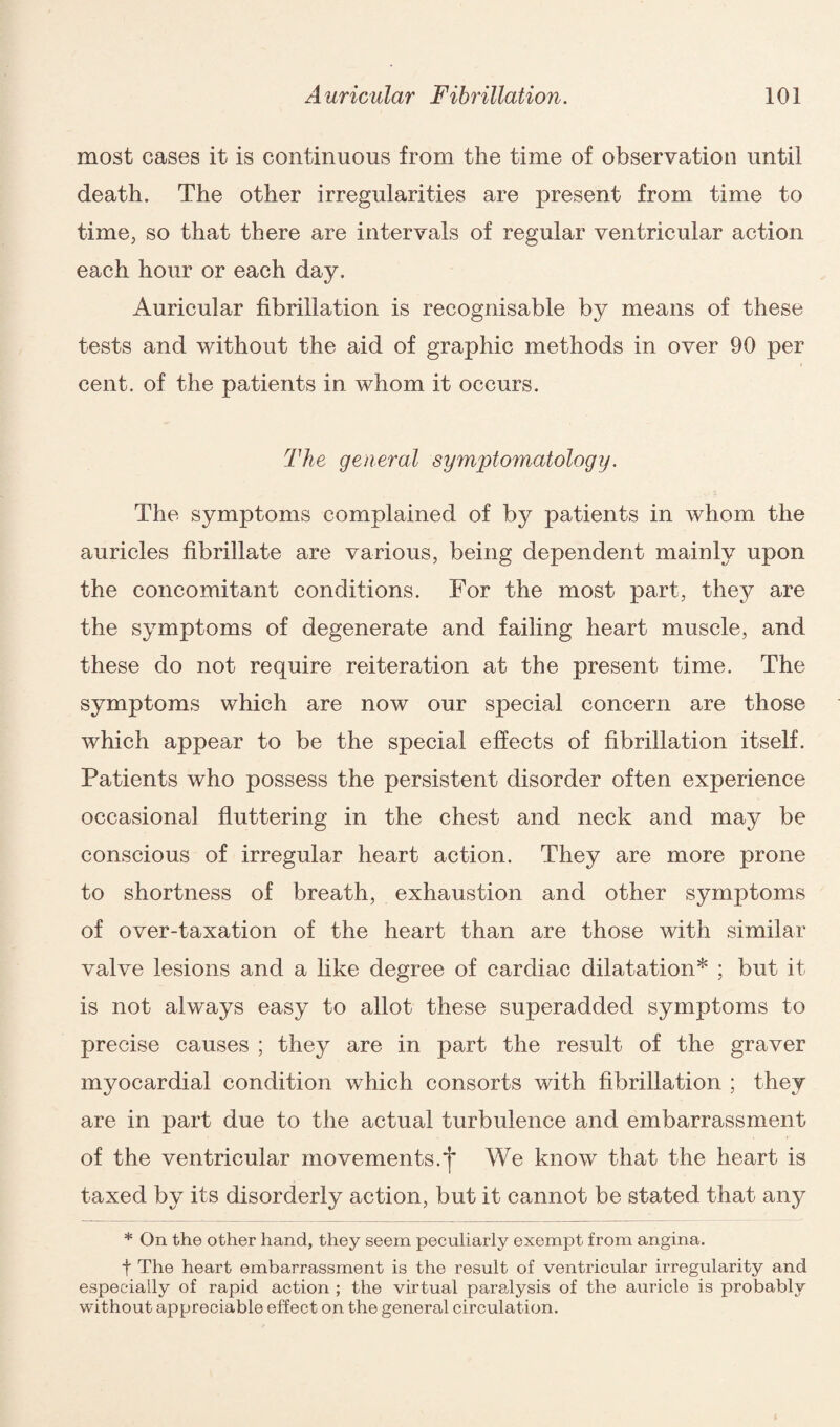 most cases it is continuous from the time of observation until death. The other irregularities are present from time to time, so that there are intervals of regular ventricular action each hour or each day. Auricular fibrillation is recognisable by means of these tests and without the aid of graphic methods in over 90 per cent, of the patients in whom it occurs. The general symptomatology. The symptoms complained of by patients in whom the auricles fibrillate are various, being dependent mainly upon the concomitant conditions. For the most part, they are the symptoms of degenerate and failing heart muscle, and these do not require reiteration at the present time. The symptoms which are now our special concern are those which appear to be the special effects of fibrillation itself. Patients who possess the persistent disorder often experience occasional fluttering in the chest and neck and may be conscious of irregular heart action. They are more prone to shortness of breath, exhaustion and other symptoms of over-taxation of the heart than are those with similar valve lesions and a like degree of cardiac dilatation* ; but it is not always easy to allot these superadded symptoms to precise causes ; they are in part the result of the graver myocardial condition which consorts with fibrillation ; they are in part due to the actual turbulence and embarrassment of the ventricular movements.^* We know that the heart is taxed by its disorderly action, but it cannot be stated that any * On the other hand, they seem peculiarly exempt from angina. t The heart embarrassment is the result of ventricular irregularity and especially of rapid action ; the virtual paralysis of the auricle is probably without appreciable effect on the general circulation.