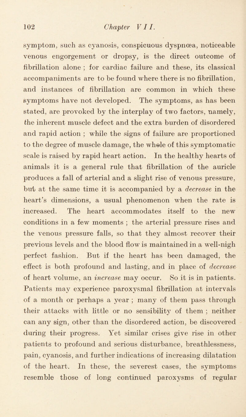 symptom, such as cyanosis, conspicuous dyspnoea, noticeable venous engorgement or dropsy, is the direct outcome of fibrillation alone ; for cardiac failure and these, its classical accompaniments are to be found where there is no fibrillation, and instances of fibrillation are common in which these symptoms have not developed. The symptoms, as has been stated, are provoked by the interplay of two factors, namely, the inherent muscle defect and the extra burden of disordered and rapid action ; while the signs of failure are proportioned to the degree of muscle damage, the whole of this symptomatic scale is raised by rapid heart action. In the healthy hearts of animals it is a general rule that fibrillation of the auricle produces a fall of arterial and a slight rise of venous pressure, but at the same time it is accompanied by a decrease in the heart’s dimensions, a usual phenomenon when the rate is increased. The heart accommodates itself to the new conditions in a few moments ; the arterial pressure rises and the venous pressure falls, so that they almost recover their previous levels and the blood flow is maintained in a well-nigh perfect fashion. But if the heart has been damaged, the effect is both profound and lasting, and in place of decrease of heart volume, an increase may occur. So it is in patients. Patients may experience paroxysmal fibrillation at intervals of a month or perhaps a year ; many of them pass through their attacks with little or no sensibility of them ; neither can any sign, other than the disordered action, be discovered during their progress. Yet similar crises give rise in other patients to profound and serious disturbance, breathlessness, pain, cyanosis, and further indications of increasing dilatation of the heart. In these, the severest cases, the symptoms resemble those of long continued paroxj^sms of regular
