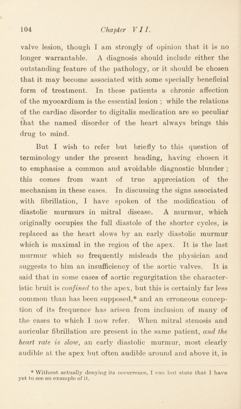 valve lesion, though I am strongly of opinion that it is no longer warrantable. A diagnosis should include either the outstanding feature of the pathology, or it should be chosen that it may become associated with some specially beneficial form of treatment. In these patients a chronic affection of the myocardium is the essential lesion ; while the relations of the cardiac disorder to digitalis medication are so peculiar that the named disorder of the heart always brings this drug to mind. But I wish to refer but briefly to this question of terminology under the present heading, having chosen it to emphasise a common and avoidable diagnostic blunder ; this comes from want of true appreciation of the mechanism in these cases. In discussing the signs associated with fibrillation, I have spoken of the modification of diastolic murmurs in mitral disease. A murmur, which originally occupies the full diastole of the shorter cycles, is replaced as the heart slows by an early diastolic murmur which is maximal in the region of the apex. It is the last murmur which so frequently misleads the physician and suggests to him an insufficiencj^ of the aortic valves. It is * said that in some cases of aortic regurgitation the character¬ istic bruit is confined to the apex, but this is certainly far less common than has been supposed,* and an erroneous concep¬ tion of its frequence has arisen from inclusion of many of the cases to which I now refer. When mitral stenosis and auricular fibrillation are present in the same patient, and the heart rate is sloiv, an early diastolic murmur, most clearly audible at the apex but often audible around and above it, is * Without actually denying its occurrence, I can but state that I have yet to see an example of it.