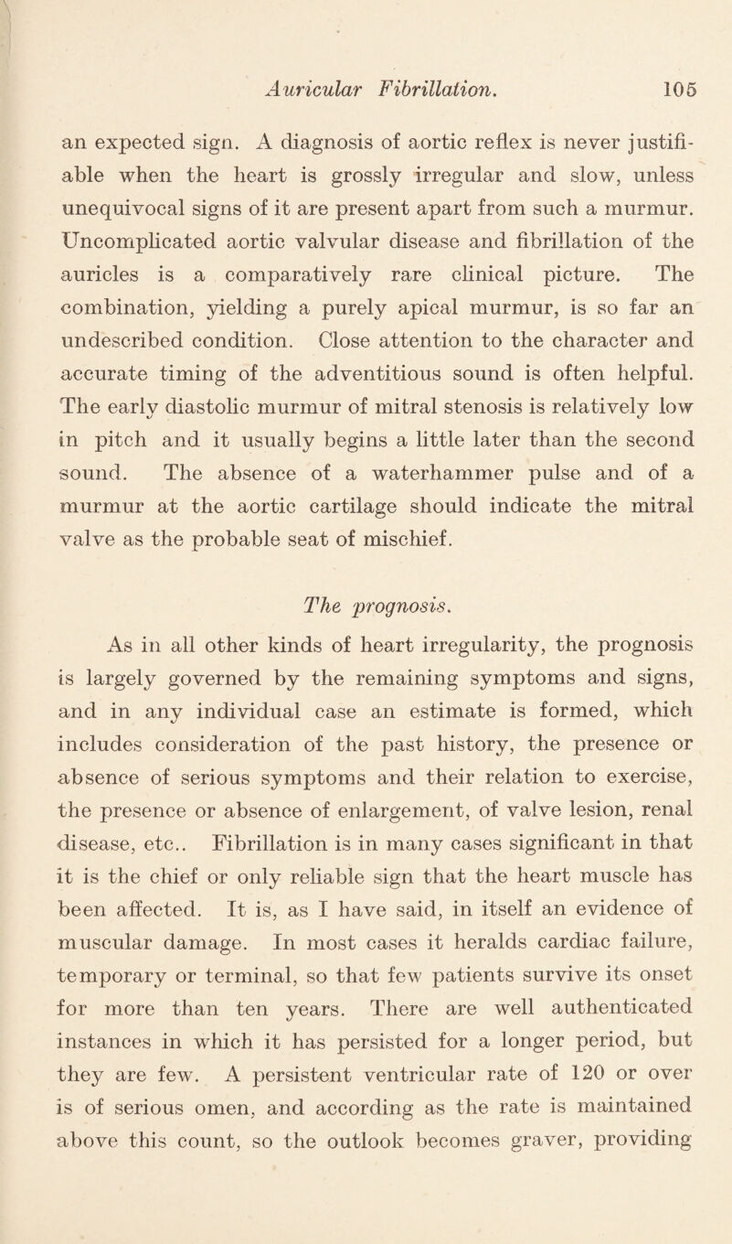 an expected sign. A diagnosis of aortic reflex is never justifi¬ able when the heart is grossly irregular and slow, unless unequivocal signs of it are present apart from such a murmur. Uncomplicated aortic valvular disease and fibrillation of the auricles is a comparatively rare clinical picture. The combination, yielding a purely apical murmur, is so far an undescribed condition. Close attention to the character and accurate timing of the adventitious sound is often helpful. The early diastolic murmur of mitral stenosis is relatively low in pitch and it usually begins a little later than the second sound. The absence of a waterhammer pulse and of a murmur at the aortic cartilage should indicate the mitral valve as the probable seat of mischief. The prognosis. As in all other kinds of heart irregularity, the prognosis is largely governed by the remaining symptoms and signs, and in any individual case an estimate is formed, which includes consideration of the past history, the presence or absence of serious symptoms and their relation to exercise, the presence or absence of enlargement, of valve lesion, renal disease, etc.. Fibrillation is in many cases significant in that it is the chief or only reliable sign that the heart muscle has been affected. It is, as I have said, in itself an evidence of muscular damage. In most cases it heralds cardiac failure, temporary or terminal, so that few patients survive its onset for more than ten years. There are well authenticated instances in which it has persisted for a longer period, but they are few. A persistent ventricular rate of 120 or over is of serious omen, and according as the rate is maintained above this count, so the outlook becomes graver, providing