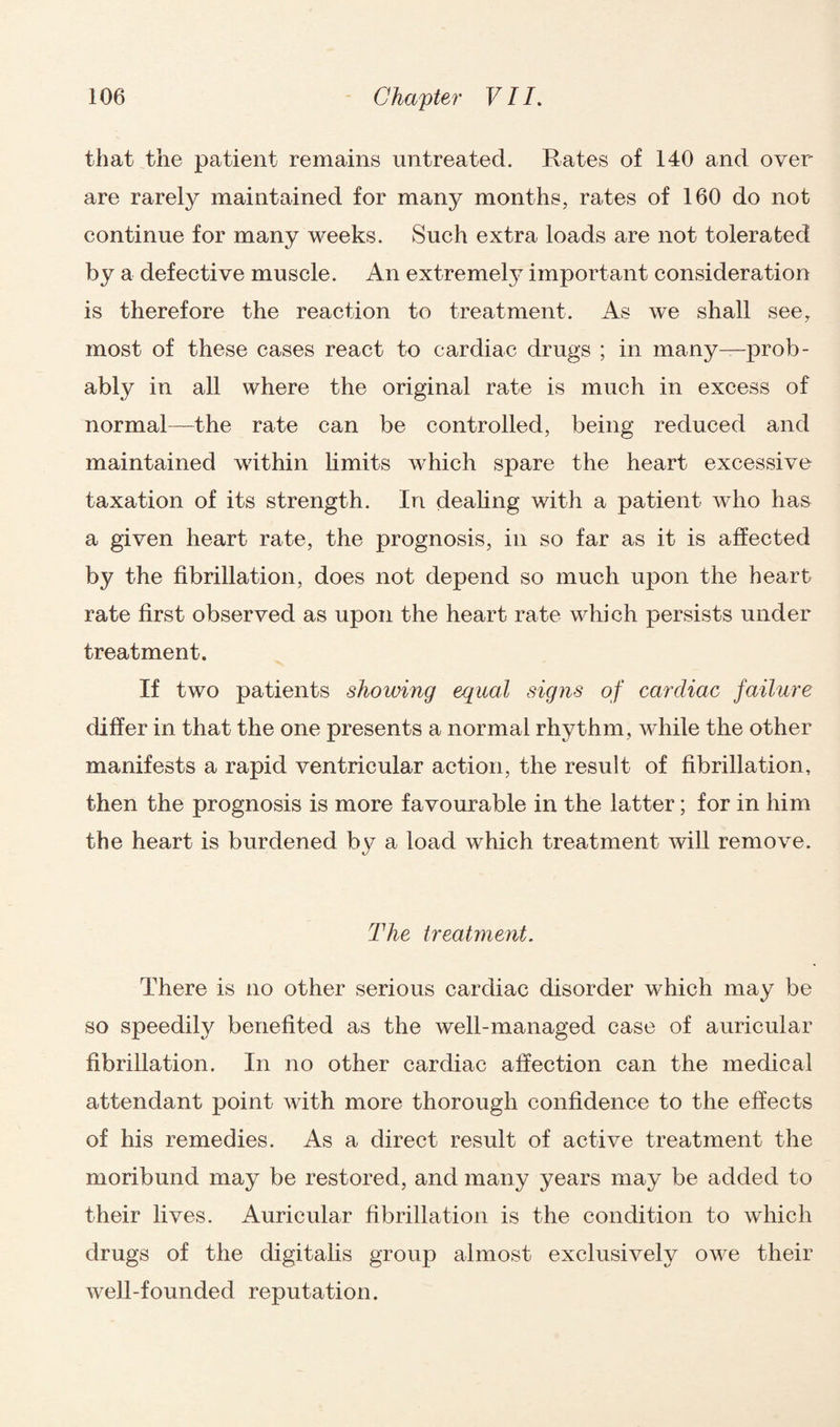 that the patient remains untreated. Rates of 140 and over are rarely maintained for many months, rates of 160 do not continue for many weeks. Such extra loads are not tolerated by a defective muscle. An extremely important consideration is therefore the reaction to treatment. As we shall see, most of these cases react to cardiac drugs ; in many—prob¬ ably in all where the original rate is much in excess of normal—the rate can be controlled, being reduced and maintained within limits which spare the heart excessive taxation of its strength. In dealing with a patient who has a given heart rate, the prognosis, in so far as it is affected by the fibrillation, does not depend so much upon the heart rate first observed as upon the heart rate which persists under treatment. If two patients showing equal signs of cardiac failure differ in that the one presents a normal rhythm, while the other manifests a rapid ventricular action, the result of fibrillation, then the prognosis is more favourable in the latter; for in him the heart is burdened by a load which treatment will remove. The treatment. There is no other serious cardiac disorder which may be so speedily benefited as the well-managed case of auricular fibrillation. In no other cardiac affection can the medical attendant point with more thorough confidence to the effects of his remedies. As a direct result of active treatment the moribund may be restored, and many years may be added to their lives. Auricular fibrillation is the condition to which drugs of the digitalis group almost exclusively owe their well-founded reputation.