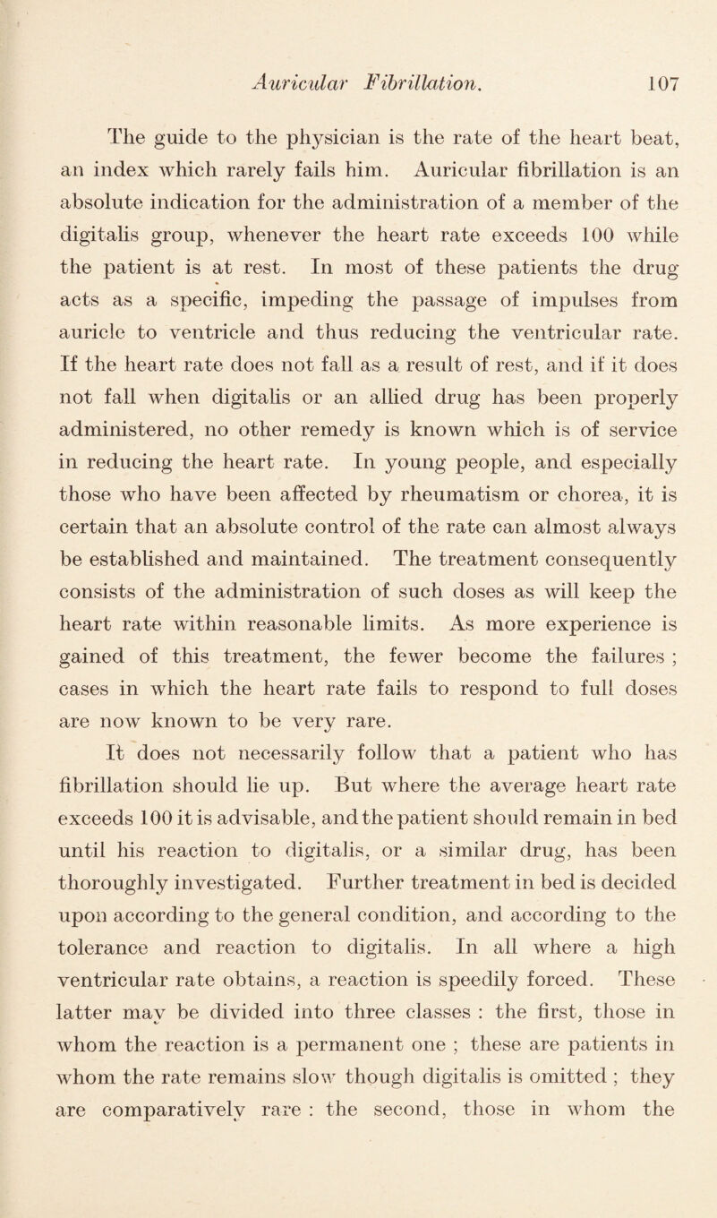 The guide to the physician is the rate of the heart beat, an index which rarely fails him. Auricular fibrillation is an absolute indication for the administration of a member of the digitalis group, whenever the heart rate exceeds 100 while the patient is at rest. In most of these patients the drug acts as a specific, impeding the passage of impulses from auricle to ventricle and thus reducing the ventricular rate. If the heart rate does not fall as a result of rest, and if it does not fall when digitalis or an allied drug has been properly administered, no other remedy is known which is of service in reducing the heart rate. In young people, and especially those who have been affected by rheumatism or chorea, it is certain that an absolute control of the rate can almost always be established and maintained. The treatment consequently consists of the administration of such doses as will keep the heart rate within reasonable limits. As more experience is gained of this treatment, the fewer become the failures ; cases in which the heart rate fails to respond to full doses are now known to be very rare. It does not necessarily follow that a patient who has fibrillation should lie up. But where the average heart rate exceeds 100 it is advisable, and the patient should remain in bed until his reaction to digitalis, or a similar drug, has been thoroughly investigated. Further treatment in bed is decided upon according to the general condition, and according to the tolerance and reaction to digitalis. In all where a high ventricular rate obtains, a reaction is speedily forced. These latter mav be divided into three classes : the first, those in whom the reaction is a permanent one ; these are patients in whom the rate remains slow though digitalis is omitted ; they are comparatively rare : the second, those in whom the
