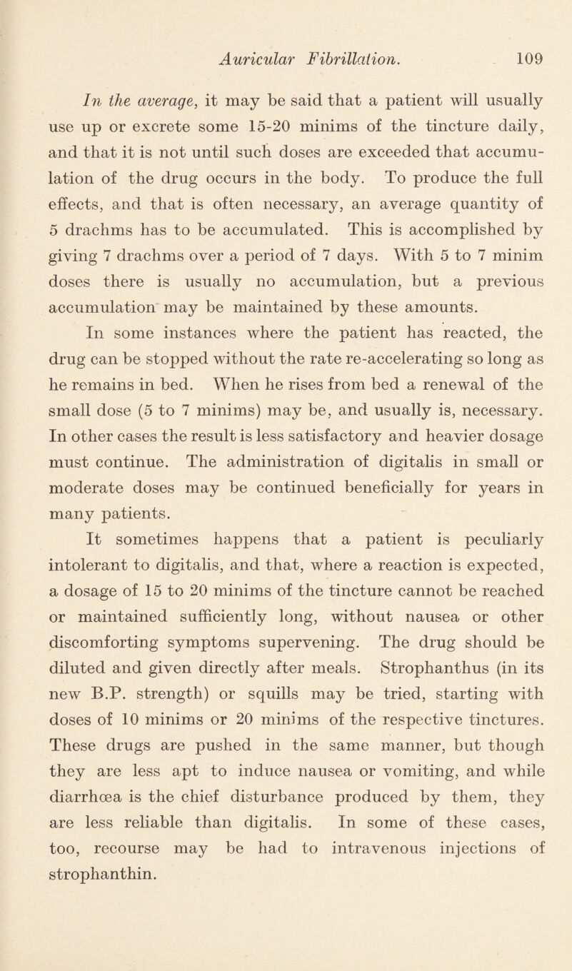 In the average, it may be said that a patient will usually use up or excrete some 15-20 minims of the tincture daily, and that it is not until such doses are exceeded that accumu¬ lation of the drug occurs in the body. To produce the full effects, and that is often necessary, an average quantity of 5 drachms has to be accumulated. This is accomplished by giving 7 drachms over a period of 7 days. With 5 to 7 minim doses there is usually no accumulation, but a previous accumulation may be maintained by these amounts. In some instances where the patient has reacted, the drug can be stopped without the rate re-accelerating so long as he remains in bed. When he rises from bed a renewal of the small dose (5 to 7 minims) may be, and usually is, necessary. In other cases the result is less satisfactory and heavier dosage must continue. The administration of digitalis in small or moderate doses may be continued beneficially for years in many patients. It sometimes happens that a patient is peculiarly intolerant to digitalis, and that, where a reaction is expected, a dosage of 15 to 20 minims of the tincture cannot be reached or maintained sufficiently long, without nausea or other discomforting symptoms supervening. The drug should be diluted and given directly after meals. Strophanthus (in its new B.P. strength) or squills may be tried, starting with doses of 10 minims or 20 minims of the respective tinctures. These drugs are pushed in the same manner, but though they are less apt to induce nausea or vomiting, and while diarrhoea is the chief disturbance produced by them, they are less reliable than digitalis. In some of these cases, too, recourse may be had to intravenous injections of strophanthin.