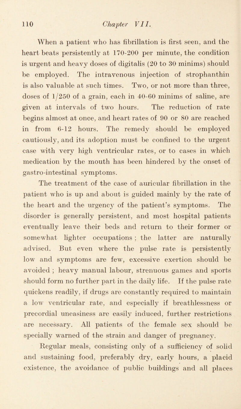 When a patient who has fibrillation is first seen, and the heart beats persistently at 170-200 per minute, the condition is urgent and heavy doses of digitalis (20 to 30 minims) should be employed. The intravenous injection of strophanthin is also valuable at such times. Two, or not more than three, doses of 1/250 of a grain, each in 40-60 minims of saline, are given at intervals of two hours. The reduction of rate begins almost at once, and heart rates of 90 or 80 are reached in from 6-12 hours. The remedy should be employed cautiously, and its adoption must be confined to the urgent case with very high ventricular rates, or to cases in which medication by the mouth has been hindered by the onset of gastro-intestinal symptoms. The treatment of the case of auricular fibrillation in the patient who is up and about is guided mainly by the rate of the heart and the urgenc}^ of the patient’s symptoms. The disorder is generally persistent, and most hospital patients eventually leave their beds and return to their former or somewhat lighter occupations ; the latter are naturally advised. But even where the pulse rate is persistently low and symptoms are few, excessive exertion should be avoided ; heavy manual labour, strenuous games and sports should form no further part in the daily life. If the pulse rate quickens readily, if drugs are constantly required to maintain a low ventricular rate, and especially if breathlessness or precordial uneasiness are easily induced, further restrictions are necessary. All patients of the female sex should be specially warned of the strain and danger of pregnancy. Regular meals, consisting only of a sufficiency of solid and sustaining food, preferably dry, early hours, a placid existence, the avoidance of public buildings and all places