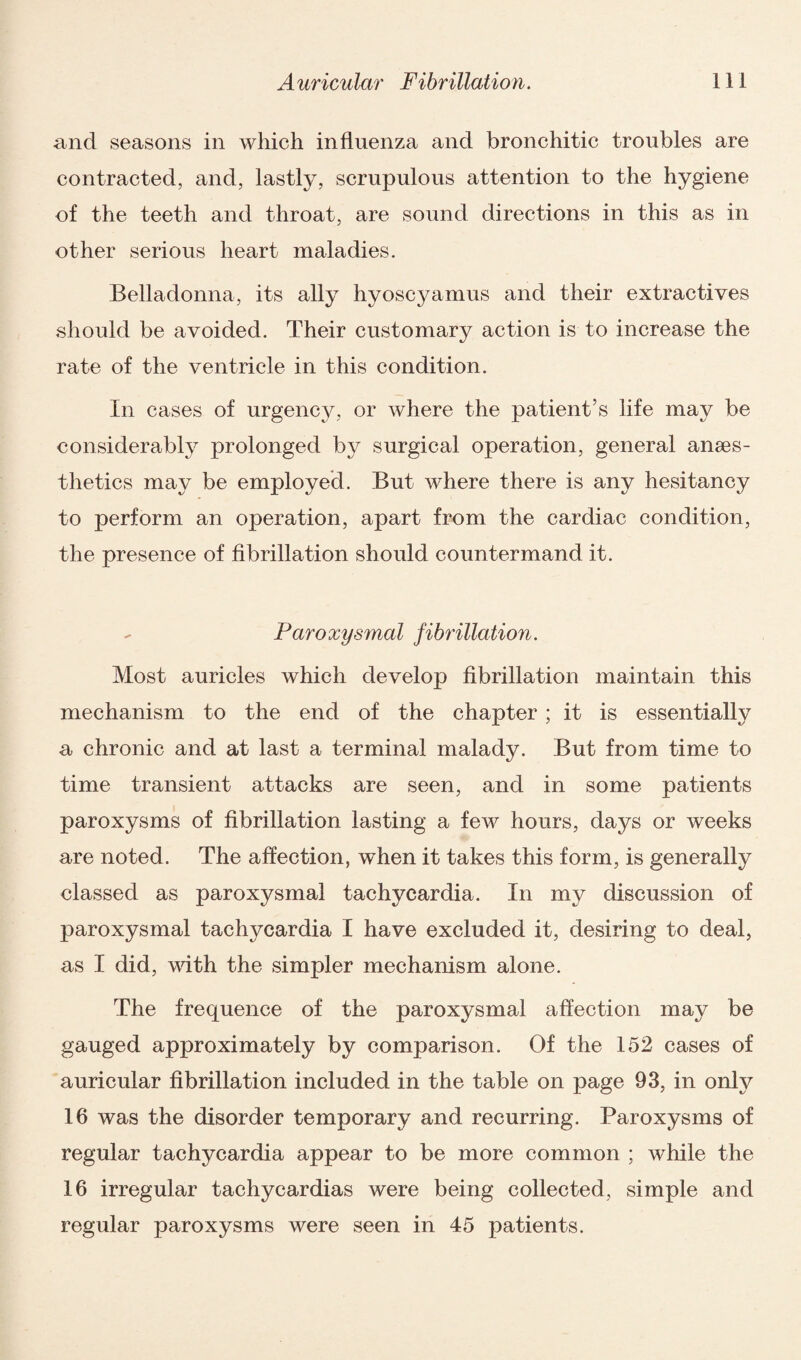 and seasons in which influenza and bronchitic troubles are contracted, and, lastly, scrupulous attention to the hygiene of the teeth and throat, are sound directions in this as in other serious heart maladies. Belladonna, its ally hyoscyamus and their extractives should be avoided. Their customary action is to increase the rate of the ventricle in this condition. In cases of urgency, or where the patient’s life may be considerably prolonged by surgical operation, general anaes¬ thetics may be employed. But where there is any hesitancy to perform an operation, apart from the cardiac condition, the presence of fibrillation should countermand it. Paroxysmal fibrillation. Most auricles which develop fibrillation maintain this mechanism to the end of the chapter; it is essentially a chronic and at last a terminal malady. But from time to time transient attacks are seen, and in some patients paroxysms of fibrillation lasting a few hours, days or weeks are noted. The affection, when it takes this form, is generally classed as paroxysmal tachycardia. In my discussion of paroxysmal tachycardia I have excluded it, desiring to deal, as I did, with the simpler mechanism alone. The frequence of the paroxysmal affection may be gauged approximately by comparison. Of the 152 cases of auricular fibrillation included in the table on page 93, in only 16 was the disorder temporary and recurring. Paroxysms of regular tachycardia appear to be more common ; while the 16 irregular tachycardias were being collected, simple and regular paroxysms were seen in 45 patients.