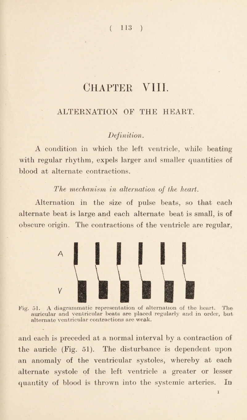 Chapter viii. ALTERNATION OF THE HEART. Definition. A condition in which the left ventricle, while beating with regular rhythm, expels larger and smaller quantities of blood at alternate contractions. The mechanism in alternation of the heart. Alternation in the size of pulse beats, so that each alternate beat is large and each alternate beat is small, is of obscure origin. The contractions of the ventricle are regular. Fig. 51. A diagrammatic representation of alternation of the heart. The auricular and ventricular beats are placed regularly and in order, but alternate ventricular contractions are weak. and each is preceded at a normal interval by a contraction of the auricle (Fig. 51). The disturbance is dependent upon an anomaly of the ventricular systoles, tvhereby at each alternate systole of the left ventricle a greater or lesser quantity of blood is thrown into the systemic arteries. In i