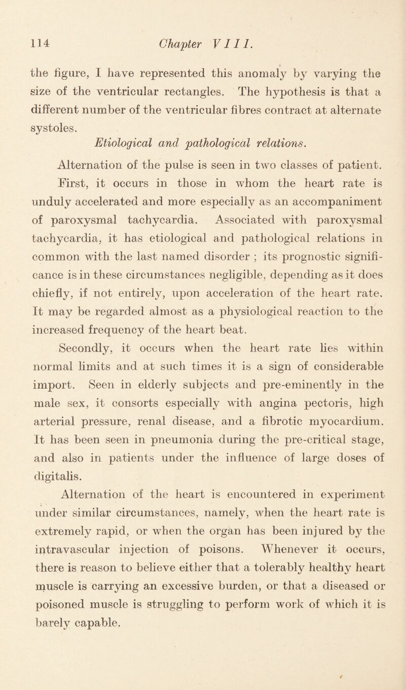 the figure, I have represented this anomaly by varying the size of the ventricular rectangles. The hypothesis is that a different number of the ventricular fibres contract at alternate systoles. Etiological and pathological relations. Alternation of the pulse is seen in two classes of patient. First, it occurs in those in whom the heart rate is unduly accelerated and more esjDecially as an accompaniment of paroxysmal tachycardia. Associated with paroxysmal tachycardia, it has etiological and pathological relations in common with the last named disorder ; its prognostic signifi¬ cance is in these circumstances negligible, depending as it does chiefly, if not entirely, upon acceleration of the heart rate. It may be regarded almost as a physiological reaction to the increased frequency of the heart beat. Secondly, it occurs when the heart rate lies within normal limits and at such times it is a sign of considerable import. Seen in elderly subjects and pre-eminently in the male sex, it consorts especially with angina pectoris, high arterial pressure, renal disease, and a fibrotic myocardium. It has been seen in pneumonia during the pre-critical stage, and also in patients under the influence of large doses of digitalis. Alternation of the heart is encountered in experiment under similar circumstances, namely, when the heart rate is extremely rapid, or when the organ has been injured by the intravascular injection of poisons. Whenever it occurs, there is reason to believe either that a tolerably healthy heart muscle is carrying an excessive burden, or that a diseased or poisoned muscle is struggling to perform work of which it is barely capable.
