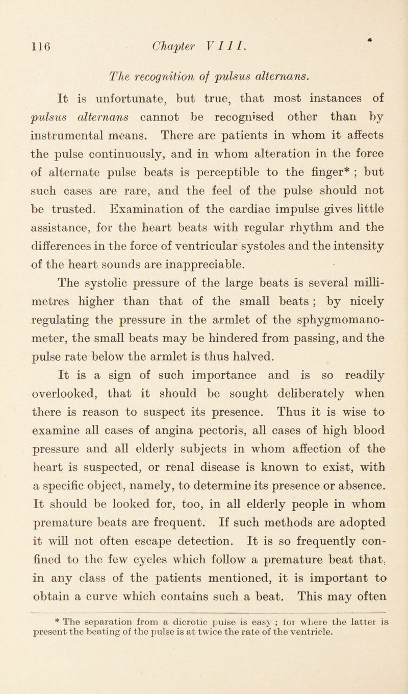 * 116 Chapter VIII. The recognition of pulsus alternans. It is unfortunate, but true, that most instances of pulsus alternans cannot be recognised other than by instrumental means. There are patients in whom it affects the pulse continuously, and in whom alteration in the force of alternate pulse beats is perceptible to the finger* ; but such cases are rare, and the feel of the pulse should not be trusted. Examination of the cardiac impulse gives little assistance, for the heart beats with regular rhythm and the differences in the force of ventricular systoles and the intensity of the heart sounds are inappreciable. The systolic pressure of the large beats is several milli¬ metres higher than that of the small beats ; by nicely regulating the pressure in the armlet of the sphygmomano¬ meter, the small beats may be hindered from passing, and the pulse rate below the armlet is thus halved. It is a sign of such importance and is so readily overlooked, that it should be sought deliberately when there is reason to suspect its presence. Thus it is wise to examine all cases of angina pectoris, all cases of high blood pressure and all elderly subjects in whom affection of the heart is suspected, or renal disease is known to exist, with a specific object, namely, to determine its presence or absence. It should be looked for, too, in all elderly people in whom premature beats are frequent. If such methods are adopted it will not often escape detection. It is so frequently con¬ fined to the few cycles which follow a premature beat that, in any class of the patients mentioned, it is important to obtain a curve which contains such a beat. This may often * The separation from a dicrotic pulse is eas> ; tor where the lattei is. present the beating of the pulse is at twice the rate of the ventricle.