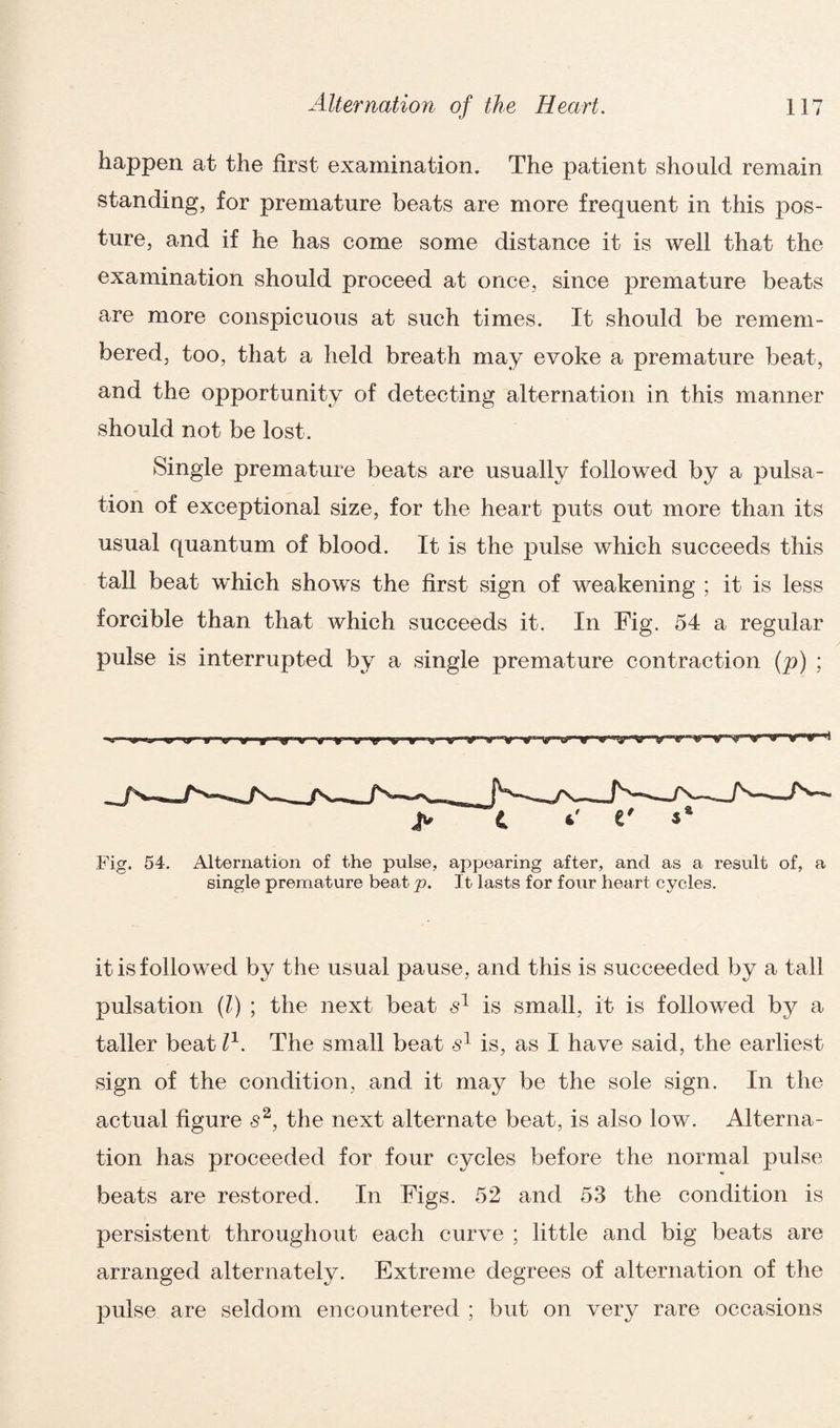happen at the first examination. The patient should remain standing, for premature beats are more frequent in this pos¬ ture, and if he has come some distance it is well that the examination should proceed at once, since premature beats are more conspicuous at such times. It should be remem¬ bered, too, that a held breath may evoke a premature beat, and the opportunity of detecting alternation in this manner should not be lost. Single premature beats are usually followed by a pulsa¬ tion of exceptional size, for the heart puts out more than its usual quantum of blood. It is the pulse which succeeds this tall beat which shows the first sign of weakening ; it is less forcible than that which succeeds it. In Fig. 54 a regular pulse is interrupted by a single premature contraction (p) ; Fig. 54. Alternation of the pulse, appearing after, and as a result of, a single premature beat p. It lasts for four heart cycles. it is followed by the usual pause, and this is succeeded by a tall pulsation (l) ; the next beat s1 is small, it is followed by a taller beat l1. The small beat s1 is, as I have said, the earliest sign of the condition, and it may be the sole sign. In the actual figure s2, the next alternate beat, is also low. Alterna¬ tion has proceeded for four cycles before the normal pulse beats are restored. In Figs. 52 and 53 the condition is persistent throughout each curve ; little and big beats are arranged alternately. Extreme degrees of alternation of the pulse are seldom encountered ; but on very rare occasions