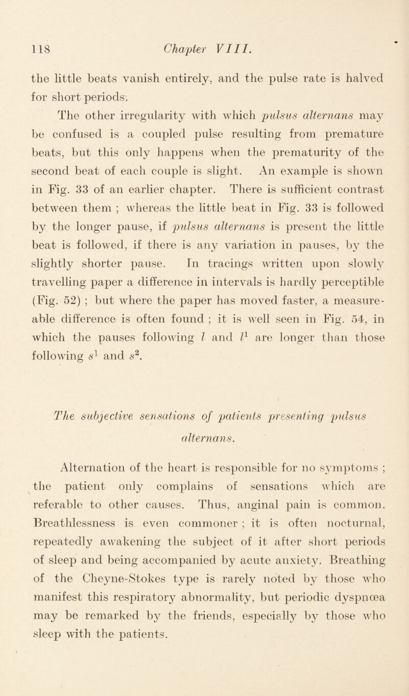 the little beats vanish entirely, and the pulse rate is halved for short periods. The other irregularity with which pulsus alternans may be confused is a coupled pulse resulting from premature beats, but this only happens when the prematurity of the second beat of each couple is slight. An example is shown in Fig. 33 of an earlier chapter. There is sufficient contrast between them ; whereas the little beat in Fig. 33 is followed by the longer pause, if pulsus alternans is present the little beat is followed, if there is any variation in pauses, by the slightly shorter pause. In tracings written upon slowly travelling paper a difference in intervals is hardly perceptible (Fig. 52) ; but where the paper has moved faster, a measure- able difference is often found ; it is well seen in Fig. 54, in which the pauses following l and l1 are longer than those following s1 and s2. The subjective sensations of patients presenting pulsus alternans. Alternation of the heart is responsible for no symptoms ; the patient only complains of sensations which are referable to other causes. Thus, anginal pain is common. Breathlessness is even commoner ; it is often nocturnal, repeatedly awakening the subject of it after short periods of sleep and being accompanied by acute anxiety. Breathing of the Cheyne-Stokes type is rarely noted by those who manifest this respiratory abnormality, but periodic dyspnoea may be remarked by the friends, especially by those who sleep with the patients.