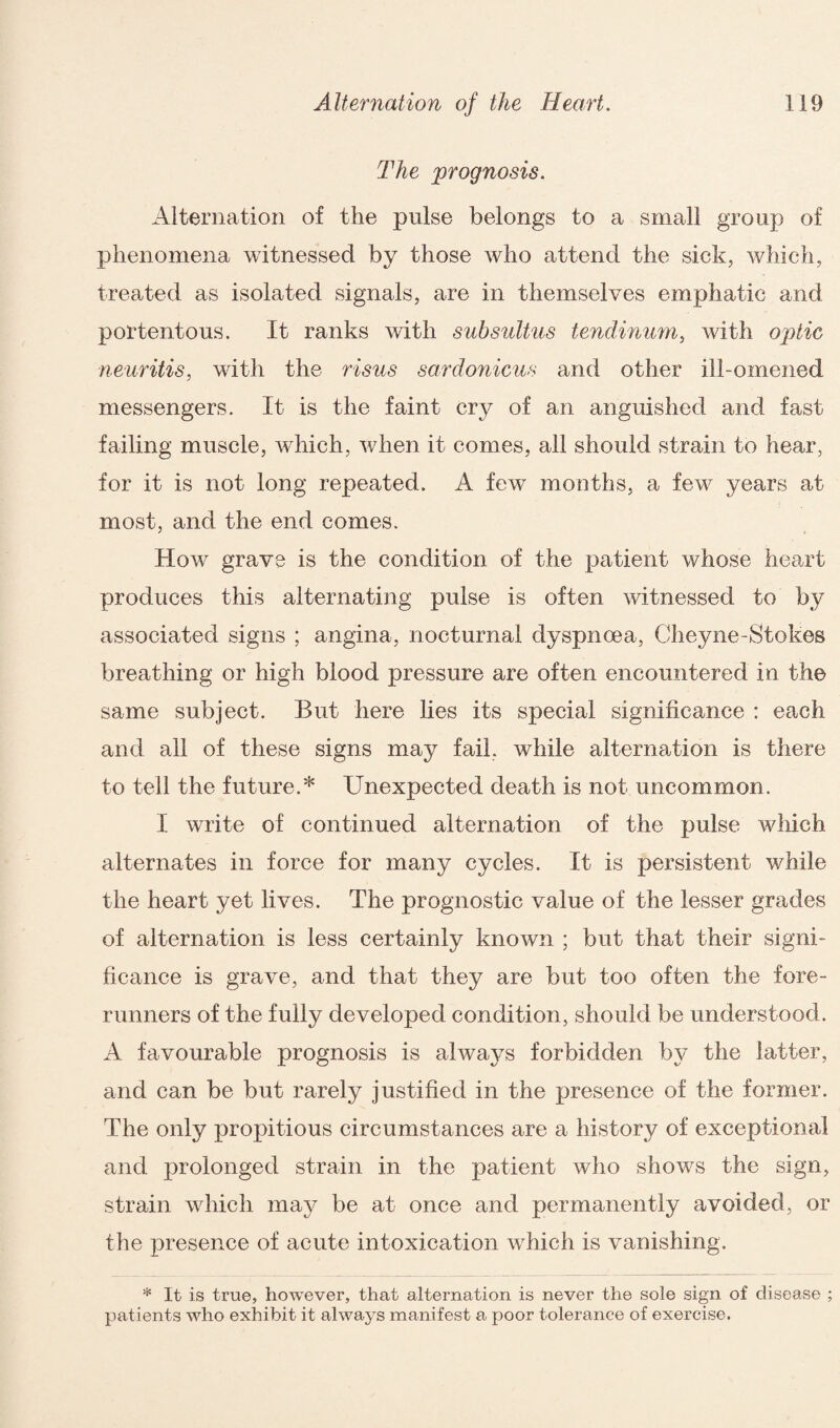 The prognosis. Alternation of the pulse belongs to a small group of phenomena witnessed by those who attend the sick, which, treated as isolated signals, are in themselves emphatic and portentous. It ranks with subsultus tendinum, with optic neuritis, with the risus sardonicus and other ill-omened messengers. It is the faint cry of an anguished and fast failing muscle, which, when it comes, all should strain to hear, for it is not long repeated. A few months, a few years at most, and the end comes. How grave is the condition of the patient whose heart produces this alternating pulse is often witnessed to by associated signs ; angina, nocturnal dyspnoea, Cheyne-Stokes breathing or high blood pressure are often encountered in the same subject. But here lies its special significance : each and all of these signs may fail, while alternation is there to tell the future.* Unexpected death is not uncommon. I write of continued alternation of the pulse which alternates in force for many cycles. It is persistent while the heart yet lives. The prognostic value of the lesser grades of alternation is less certainly known ; but that their signi¬ ficance is grave, and that they are but too often the fore¬ runners of the fully developed condition, should be understood. A favourable prognosis is always forbidden by the latter, and can be but rarely justified in the presence of the former. The only propitious circumstances are a history of exceptional and prolonged strain in the patient who shows the sign, strain which may be at once and permanently avoided, or the presence of acute intoxication which is vanishing. * It is true, however, that alternation is never the sole sign of disease ; patients who exhibit it always manifest a poor tolerance of exercise.