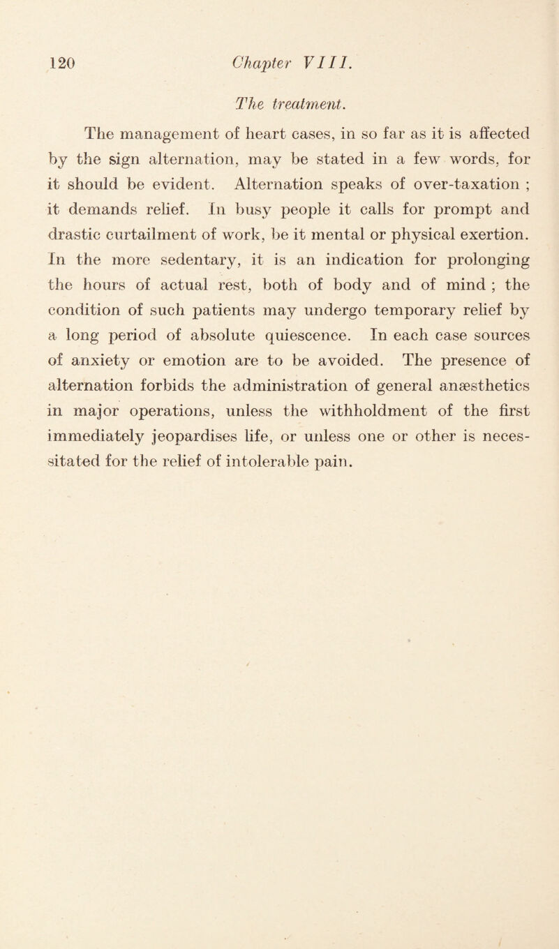 The treatment. The management of heart cases, in so far as it is affected by the sign alternation, may be stated in a few words, for it should be evident. Alternation speaks of over-taxation ; it demands relief. In busy people it calls for prompt and drastic curtailment of work, be it mental or physical exertion. In the more sedentary, it is an indication for prolonging the hours of actual rest, both of body and of mind ; the condition of such patients may undergo temporary relief by a long period of absolute quiescence. In each case sources of anxiety or emotion are to be avoided. The presence of alternation forbids the administration of general anaesthetics in major operations, unless the withholdment of the first immediately jeopardises life, or unless one or other is neces¬ sitated for the relief of intolerable pain.