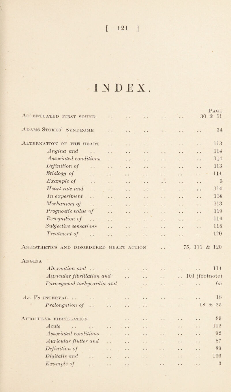 INDEX. Accentuated first sound Page 30 & 51 Adams-Stokes’ Syndrome 34 Alternation of the heart Angina and Associated conditions Definition of Etiology of Example of Heart rate and In experiment Mechanism of Prognostic value of Recognition of Subjective sensations Treatment of 113 114 114 113 114 Q O 114 114 113 119 116 118 120 Anaesthetics and disordered heart action . . 75, 111 & 120 Angina Alternation and Auricular f ibrillation and Paroxysmal tachycardia and As- Vs INTERVAL Prolongation of . . Auricular fibrillation Acute Associated conditions Auricular flutter and . . Definition of Digitalis and Example of 114 101 (footnote) . . 65 18 18 & 25 89 112 92 87 89 106 O o