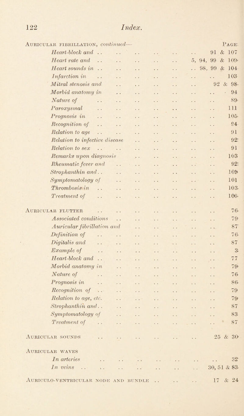 Auricular fibrillation, continued— Page Heart-block and . . . . . . . . . . . . 91 & 107 Heart rate and . . . . . . . . . . 5, 94, 99 & 109* Heart sounds in . . . . . . . . . . . . 98, 99 & 104 Infarction in . . . . . . . . . . . . . . 103 Mitral stenosis and . . . . . . . . . . 92 & 98- Morbid anatomy in . . . . . . . . . . . . -94 Nature of . . . . . . . . . . . . . . 89- Paroxysmal . . . . . . . . . . .. .. Ill Prog?iosis in . . . . . . . . . . . . . . 105- Recognition of . . . . . . . . . . . . 64- Relation to age . . . . . . . . . . . . . . 91 Relation to infective disease . . . . . . . . . . 92: Relation to sex . . . . . . . . . . . . . . 91 Remarks upon diagnosis . . . . . . . . . . 103 Rheumatic, fever and . . . . . . . . . . . . 92: Strophanthin and. . . . . . . . . . . . . . 109 Symptomatology of . . . . . . . . . . . . 101 Thrombosis in. . . . . . . . . . . . . . 103- Treatment of . . . . . . . . . . . . . . 106- Auricular flutter . . . . . . . . . . . . . . 76- Associated conditions . . . . . . . . . . . . 79 Auricular f ibrillation and . . . . . . . . . . ST Definition of . . . . . . . . . . . . . . 76' Digitalis and . . . . . . . . . . . . . . 87 Example of . . . . . . . . . . . . . . 3- Heart-block and . . . . . . . . . . . . . . 7 7 Morbid anatomy in . . . . . . . . . . . . 79' Nature of . . . . . . . . . . . . . . 76 Prognosis in . . . . . . . . . . . . . . 86- Recognition of . . . . . . . . . . . . 79 Relation to age, etc. . . . . . . . . . . . . 79 Strophanthin and. . . . . . . . . . . . . . 87 Symptomatology of . . . . . . . . . . . . 83 Treatment of . . . . . . . . . . . . . . 87 Auricular sounds .. . . . . . . . . . . 25 & 30 Auricular waves In arteries . . . . . . . . . . . . . . 32' In veins . . . . . . . . . . . . . . 30, 51 & 83 Auriculo-ventricular node and bundle . . . . . . 17 & 24