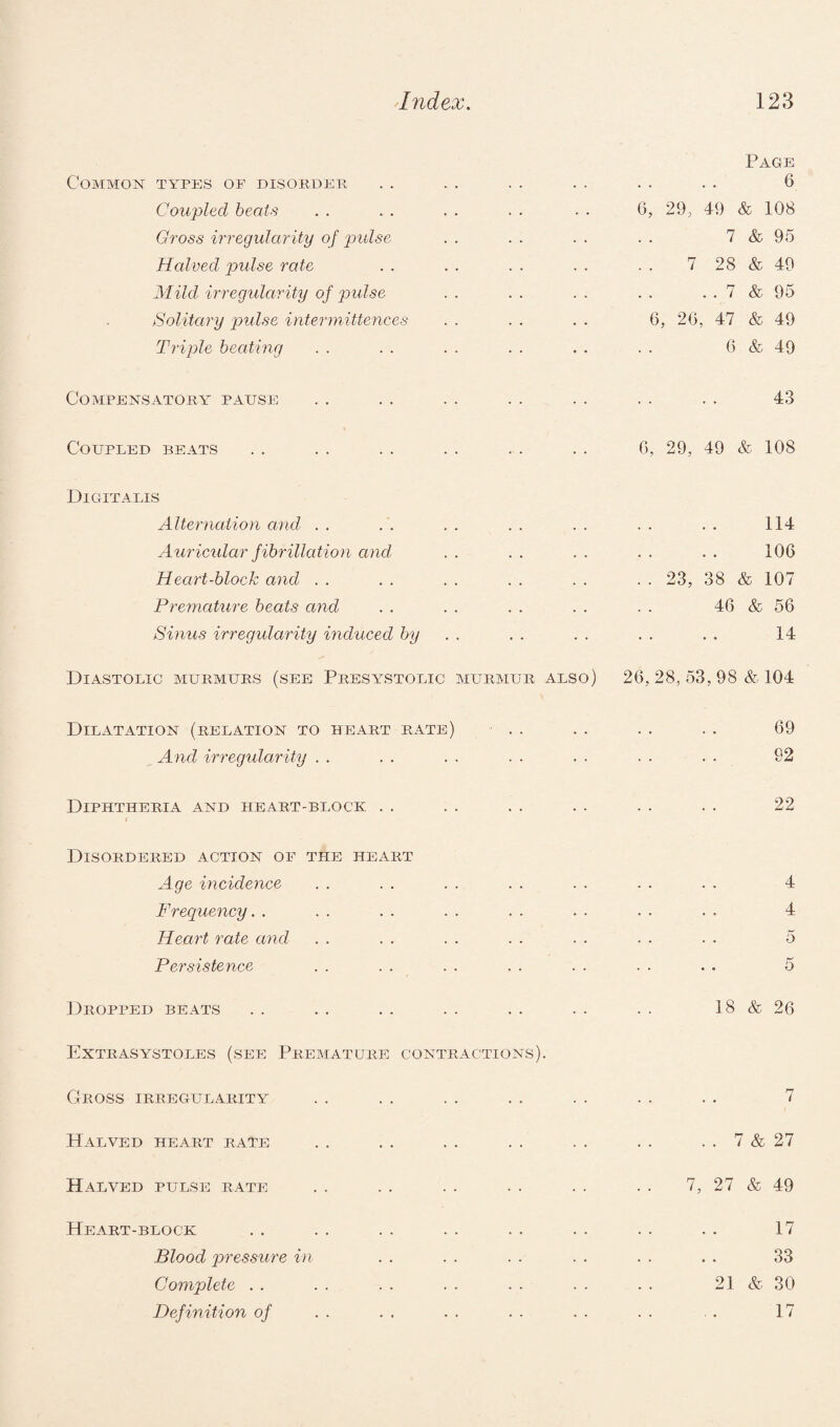 Page Common types of disorder . . . . . . . . . . . . 6 Coupled beats . . . . . . . . . . 6, 29, 49 & 108 Gross irregularity of pulse . . . . . . . . 7 & 95 Halved pulse rate . . . . . . . . . . 7 28 & 49 Mild irregularity of pulse . . . . . . . . . . 7 & 95 Solitary pulse intermittences . . . . . . 6, 2G, 47 & 49 Triple beating . . . . . . . . . . . . 6 & 49 Compensatory pause . . .. . . . . . . . . . . 43 Coupled beats . . . . . . . . . . . . 6, 29, 49 & 108 Digitalis Alternation and . . . . . . . . . . . . . . 114 Auricular fibrillation and . . . . . . . . . . 106 Heart-block and . . . . . . . . , . . . 23, 38 & 107 Premature beats and . . . . . . . . . . 46 & 56 Sinus irregularity induced by . . . . . . . . 14 Diastolic murmurs (see Presystolic murmur also) 26, 28, 53, 98 & 104 Dilatation (relation to heart rate) . . . . . . . . 69 And irregularity . . . . . . . . . . . . . . 92 Diphtheria and heart-block . . . . . . . . . . . . 22 Disordered action of the heart Age incidence . . . . . . . . . . . . . . 4 Frequency. . . . . . . . . • . . • • • • 4 Heart rate and . . . . . . . . . . . . . . 5 Persistence . . . . . . . . . . . . . . 5 Dropped beats .. . . .. . . .. . . . . 18 & 26 Extrasystoles (see Premature contractions). Gross irregularity .. . . .. . . . . . . . . 7 Halved heart rate . . . . . . .. . . .. . . 7 & 27 Halved pulse rate . . . . . . . . . . . . 7, 27 & 49 Heart-block . . . . . . . . . . . . . . . . 17 Blood pressure in . . . . . . . . . . . . 33 Complete . . . . . . . . . . . . . . 2] & 30 Definition of . . . . . . . . . . . . . . 17