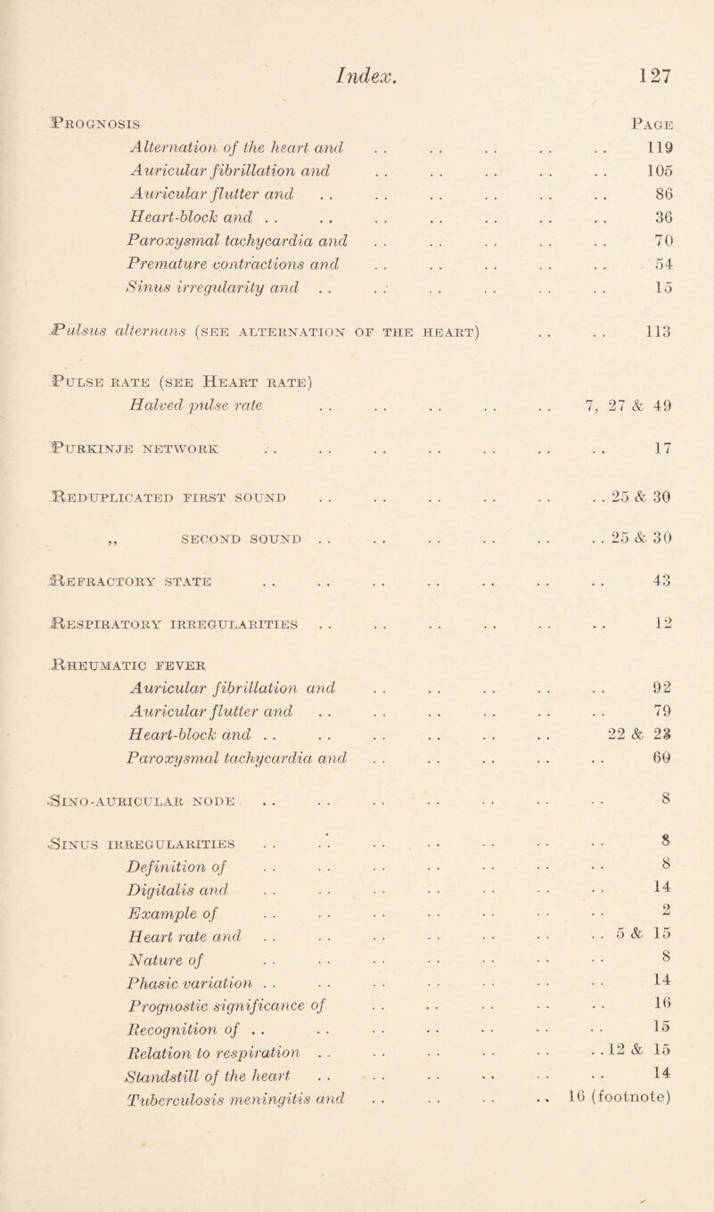 Prognosis Page Alternation of the heart and . . . . . . . . . . 119 Auricular fibrillation and . . . . . . . . . . 105 Auricular flutter and . . . . . . . . . . . . 86 Heart-block and . . . . . . . . . . . . . . 36 Paroxysmal tachycardia and . . . . . . . . . . 70 Premature contractions and . . . . . . . . . . 54 Sinus irregularity and . . . : . . . . . . . . 15 -Pulsus alterncms (see alternation of the heart) . . . . 113 'Pulse rate (see Heart rate) Halved pulse rate . . . . . . . . . . 7, 27 & 49 PURKINJE NETWORK 17 Reduplicated first sound . . . . . . . . . . . . 25 & 30 ,, second sound . . . . . . . . . . . . 25 & 30 -Refractory state . . . . . . . . . . . . . . 43 Respiratory irregularities . . . . . . . . . . . . 12 Rheumatic fever Auricular fibrillation and . . . . . . . . . . 92 Auricular flutter and . . . . . . . . . . . . 79 Heart-block and . . . . . . . . . . . . 22 & 23 Paroxysmal tachycardia and . . . . . . . . . . 60 43INO- AURICULAR NODE 43INUS IRREGULARITIES Definition of Digitalis and Example of Heart rate and Nature of Phasic variation Prognostic significance of Precognition of . . Relation to respiration .. Standstill of the heart Tuberculosis meningitis and 8 8 8 14 o . . 5 & 15 8 14 16 15 ..12 & 15 14 16 (footnote)