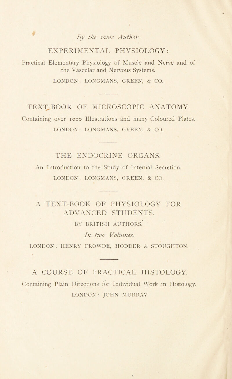 By the same Author. EXPERIMENTAL PHYSIOLOGY: Practical Elementary Physiology of Muscle and Nerve and of the Vascular and Nervous Systems. LONDON : LONGMANS, GREEN, & CO. TEXT-BOOK OF MICROSCOPIC ANATOMY. Containing over 1000 Illustrations and many Coloured Plates. LONDON: LONGMANS, GREEN, & CO. THE ENDOCRINE ORGANS. An Introduction to the Study of Internal Secretion. LONDON: LONGMANS, GREEN, & CO. A TEXT-BOOK OF PHYSIOLOGY FOR ADVANCED STUDENTS. BY BRITISH AUTHORS. In two Volumes. LONDON: HENRY FROWDE, HODDER & STOUGHTON. A COURSE OF PRACTICAL HISTOLOGY. Containing Plain Directions for Individual Work in Histology. LONDON: JOHN MURRAY