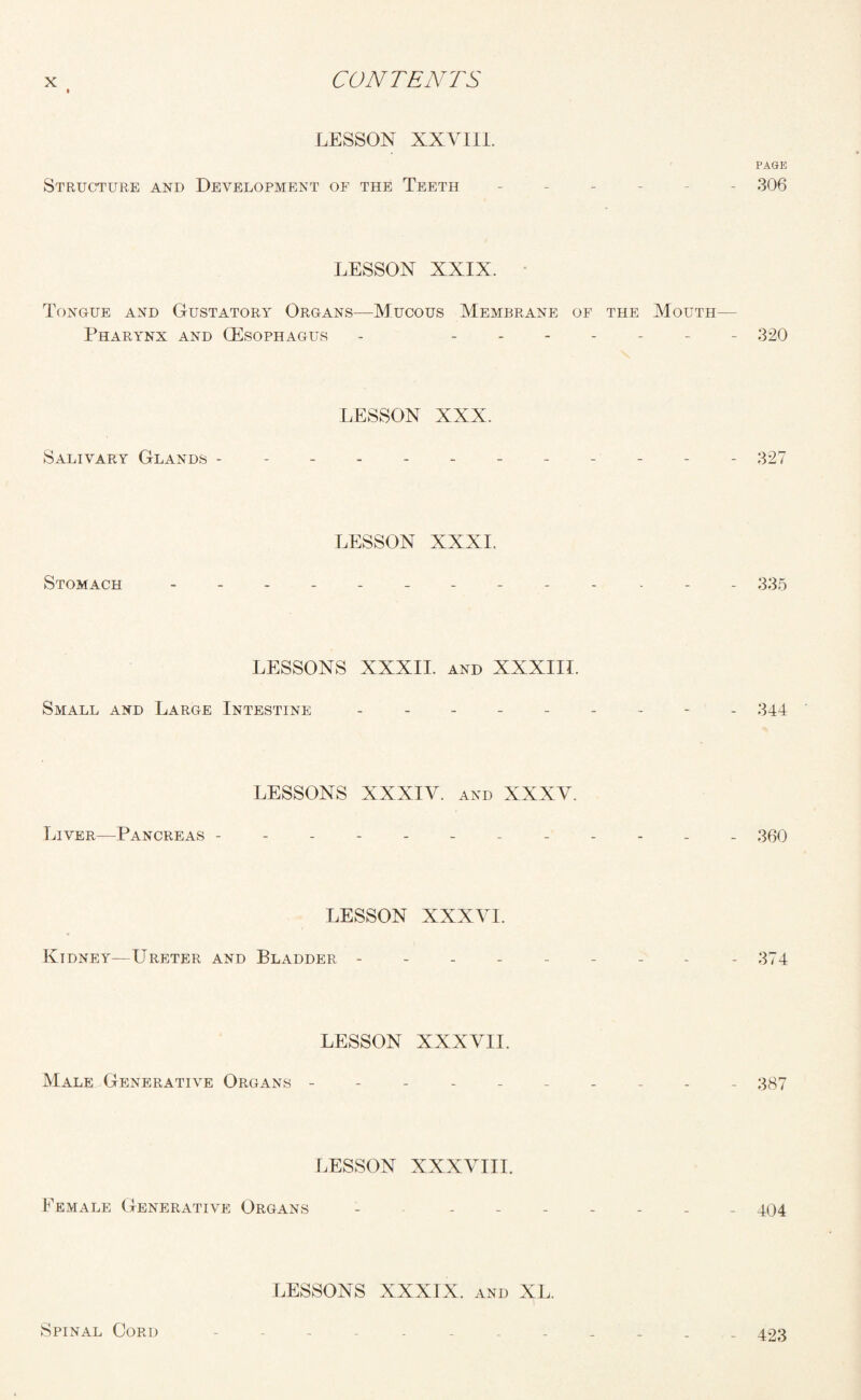 LESSON XXVIII. PAGE Structure and Development of the Teeth ------ 306 LESSON XXIX. Tongue and Gustatory Organs—Mucous Membrane of the Mouth- Pharynx and (Esophagus - ------- 320 LESSON XXX. Salivary Glands - .327 LESSON XXXI. Stomach . -------- 335 LESSONS XXXII. and XXXIII. Small and Large Intestine --------- 344 LESSONS XXXIV. and XXXV. Liver—Pancreas ------------ 360 LESSON XXXVI. Kidney—Ureter and Bladder --------- 374 LESSON XXXVII. Male Generative Organs ---------- 387 LESSON XXXVIII. Eemale Generative Organs - ------- 404 LESSONS XXXIX. and XL. Spinal Cord ------------ 423