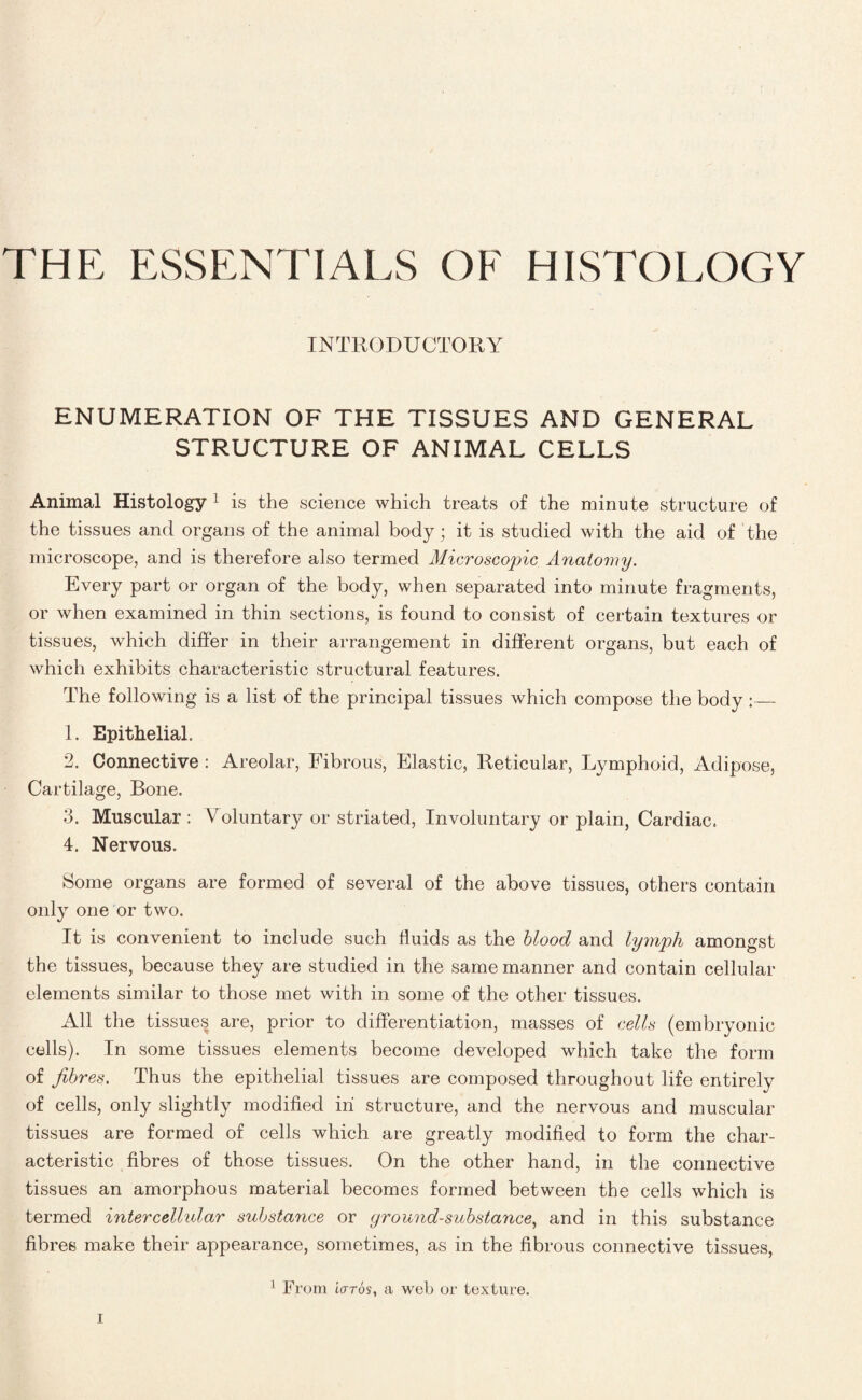 THE ESSENTIALS OF HISTOLOGY INTRODUCTORY ENUMERATION OF THE TISSUES AND GENERAL STRUCTURE OF ANIMAL CELLS Animal Histology 1 is the science which treats of the minute structure of the tissues and organs of the animal body; it is studied with the aid of the microscope, and is therefore also termed Microscopic Anatomy. Every part or organ of the body, when separated into minute fragments, or when examined in thin sections, is found to consist of certain textures or tissues, which differ in their arrangement in different organs, but each of which exhibits characteristic structural features. The following is a list of the principal tissues which compose the body;— 1. Epithelial. 2. Connective : Areolar, Fibrous, Elastic, Reticular, Lymphoid, Adipose, Cartilage, Bone. 3. Muscular : Voluntary or striated, Involuntary or plain, Cardiac. 4. Nervous. Some organs are formed of several of the above tissues, others contain only one or two. It is convenient to include such fluids as the blood and lymph amongst the tissues, because they are studied in the same manner and contain cellular elements similar to those met with in some of the other tissues. All the tissues are, prior to differentiation, masses of cells (embryonic cells). In some tissues elements become developed which take the form of fibres. Thus the epithelial tissues are composed throughout life entirely of cells, only slightly modified in structure, and the nervous and muscular tissues are formed of cells which are greatly modified to form the char¬ acteristic fibres of those tissues. On the other hand, in the connective tissues an amorphous material becomes formed between the cells which is termed intercelhdar substance or ground-substance, and in this substance fibres make their appearance, sometimes, as in the fibrous connective tissues, 1 From iaros, a web or texture.