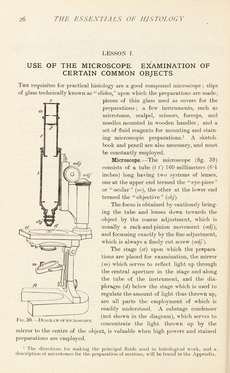 LESSON I. USE OF THE MICROSCOPE. EXAMINATION OF CERTAIN COMMON OBJECTS. t' The requisites for practical histology are a good compound microscope; slips of glass technically known as “ slides,” upon which the preparations are made; pieces of thin glass used as covers for the preparations; a few instruments, such as microtome, scalpel, scissors, forceps, and needles mounted in wooden handles; and a set of fluid reagents for mounting and stain¬ ing microscopic preparations.1 A sketch¬ book and pencil are also necessary, and must be constantly employed. Microscope.—The microscope (fig. 39) consists of a tube (t tj 160 millimeters (6'4 inches) long having two systems of lenses, one at the upper end termed the “ eye-piece” or “ocular” (oc), the other at the lower end termed the “objective” (obj). The focus is obtained by cautiously bring¬ ing the tube and lenses down towards the object by the coarse adjustment, which is usually a rack-and-pinion movement (adj), and focussing exactly by the fine adjustment, which is always a finely cut screw {adj'). The stage (st) upon which the prepara¬ tions are placed for examination, the mirror (m) which serves to reflect light up through the central aperture in the stage and along the tube of the instrument, and the dia¬ phragm (d) below the stage which is used to regulate the amount of light thus thrown up, are all parts the employment of which is readily understood. A substage condenser (not shown in the diagram), which serves to concentrate the light thrown up by the mirror to the centre of the object, is valuable when high powers and stained preparations are employed. 1 The directions for making the principal fluids used in histological work, and a description of microtomes for the preparation of sections, will be found in the Appendix. Fig. 39.—Diagram of microscope,