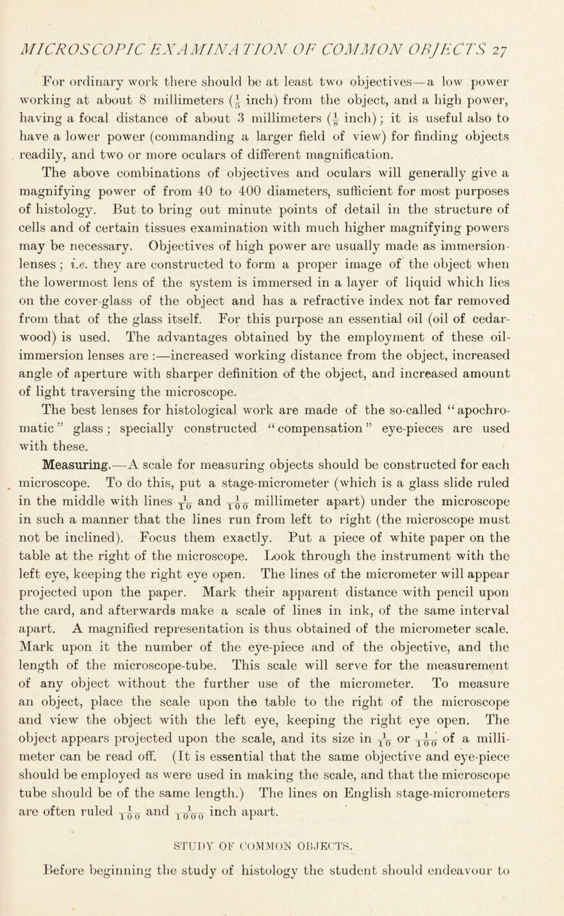 For ordinary work there should be at least two objectives—a low power working at about 8 millimeters (t inch) from the object, and a high power, having a focal distance of about 3 millimeters J inch); it is useful also to have a lower power (commanding a larger field of view) for finding objects readily, and two or more oculars of different magnification. The above combinations of objectives and oculars will generally give a magnifying power of from 40 to 400 diameters, sufficient for most purposes of histology. But to bring out minute points of detail in the structure of cells and of certain tissues examination with much higher magnifying powers may be necessary. Objectives of high power are usually made as immersion- lenses ; i.e. they are constructed to form a proper image of the object when the lowermost lens of the system is immersed in a layer of liquid which lies on the cover-glass of the object and has a refractive index not far removed from that of the glass itself. For this purpose an essential oil (oil of cedar- wood) is used. The advantages obtained by the employment of these oil- immersion lenses are :—increased working distance from the object, increased angle of aperture with sharper definition of the object, and increased amount of light traversing the microscope. The best lenses for histological work are made of the so-called “apochro- matic ” glass; specially constructed “ compensation ” eye-pieces are used with these. Measuring.—A scale for measuring objects should be constructed for each microscope. To do this, put a stage-micrometer (which is a glass slide ruled in the middle with lines and millimeter apart) under the microscope in such a manner that the lines run from left to right (the microscope must not be inclined). Focus them exactly. Put a piece of white paper on the table at the right of the microscope. Look through the instrument with the left eye, keeping the right eye open. The lines of the micrometer will appear projected upon the paper. Mark their apparent distance with pencil upon the card, and afterwards make a scale of lines in ink, of the same interval apart. A magnified representation is thus obtained of the micrometer scale. Mark upon it the number of the eye-piece and of the objective, and the length of the microscope-tube. This scale will serve for the measurement of any object without the further use of the micrometer. To measure an object, place the scale upon the table to the right of the microscope and view the object with the left eye, keeping the right eye open. The object appears projected upon the scale, and its size in ~ or of a milli¬ meter can be read off. (It is essential that the same objective and eye-piece should be employed as were used in making the scale, and that the microscope tube should be of the same length.) The lines on English stage-micrometers are often ruled and TqXm inch apart. STUDY OF COMMON OBJECTS. Before beginning the study of histology the student should endeavour to