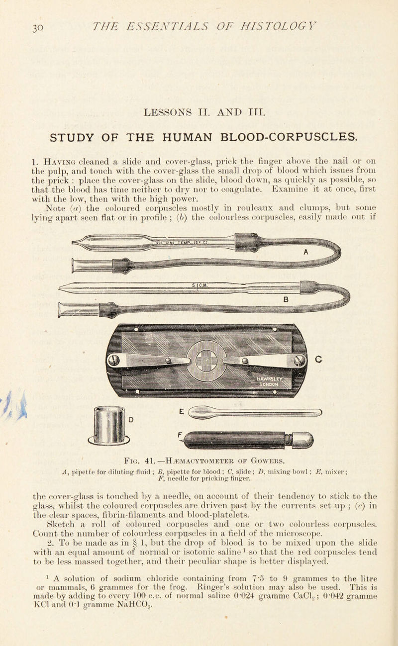 LESSONS IT. AND III. STUDY OF THE HUMAN BLOOD-CORPUSCLES. 1. Haying cleaned a slide and cover-glass, prick the finger above the nail or on the pulp, and touch with the cover-glass the small drop of blood which issues from the prick : place the cover-glass on the slide, blood down, as quickly as possible, so that the blood has time neither to dry nor to coagulate. Examine it at once, first with the low, then with the high power. Note (a) the coloured corpuscles mostly in rouleaux and clumps, but some lying apart seen flat or in profile ; (b) the colourless corpuscles, easily made out if Fig. 41.—Hemacytometer of Gowers. A, pipette for diluting fluid ; B, pipette for blood ; C, slide ; D, mixing bowl ; E, mixer ; F, needle for pricking finger. the cover-glass is touched by a needle, on account of their tendency to stick to the glass, whilst the coloured corpuscles are driven past by the currents set up ; (c) in the clear spaces, fibrin-filaments and blood-platelets. Sketch a roll of coloured corpuscles and one or two colourless corpuscles. Count the number of colourless corpuscles in a field of the microscope. 2. To be made as in § 1, but the drop of blood is to be mixed upon the slide with an equal amount of normal or isotonic saline1 so that the led corpuscles tend to be less massed together, and their peculiar shape is better displayed. 1 A solution of sodium chloride containing from 7’fi to 9 grammes to the litre or mammals, 6 grammes for the frog. Ringer’s solution may also be used. This is made by adding to every 100 c.c. of normal saline 0 024 gramme CaCl2; 04)42 gramme KC1 and 0T gramme NaHCO;l.