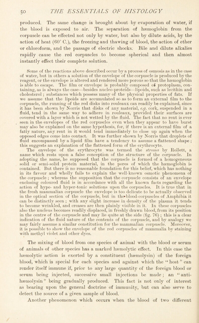 produced. The same change is brought about by evaporation of water, if the blood is exposed to air. The separation of haemoglobin from the corpuscle can be effected not only by water, but also by dilute acids, by the action of heat (60° C.), the freezing and thawing of blood, the action of ether or chloroform, and the passage of electric shocks. Bile and dilute alkalies rapidly cause the red corpuscles to become spherical and then almost instantly effect their complete solution. Some of the reactions above described occur by a process of osmosis as in the case of water, but in others a solution of the envelope of the corpuscle is joroduced by the reagent, or the envelope is altered and rendered more porous so that the haemoglobin is able to escape. The film or envelope is probably composed of protoplasm, con¬ taining, as is always the case—besides nucleo-proteids—lipoids, such as lecithin and cholesterol; substances which possess many of the physical properties of fats. If we assume that the lipoids are accumulated so as to form an external film to the corpuscle, the running of the red disks into rouleaux can readily be explained, since it has been shown by Norris that disks of any material, e.g. cork, suspended in a fluid, tend in the same way to adhere in rouleaux, provided their surfaces are covered with a layer which is not wetted by the fluid. The fact that no rent is ever seen in the envelopes of the red corpuscles even when they appear to have burst may also be explained on the same hypothesis, for, if there is an external film of a fatty nature, any rent in it would tend immediately to close up again when the opposed edges come into contact. It was further shown by Norris that droplets of fluid encompassed by a lipoid film have a tendency to assume a flattened shape ; this suggests an explanation of the flattened form of the erythrocyte. The envelope of the erythrocyte was termed the stroma by Rollett, a name which rests upon a false conception of the structure of the corpuscle. In adopting the name, he supposed that the corpuscle is formed of a homogeneous solid or semi-solid protein material, in the pores of which the haemoglobin is contained. But there is no reasonable foundation for this belief, which has nothing in its favour and wholly fails to explain the well-known osmotic phenomena of the corpuscle ; whereas the supposition that the corpuscle consists of an envelope enclosing coloured fluid is in accordance with all the known facts regarding the action of hypo- and hyper-tonic solutions upon the corpuscles. It is true that in the fresh mammalian corpuscle the envelope is too delicate to be actually observed in the optical section of the corpuscle, but in the* blood-corpuscles of Amphibia it can be distinctly seen ; with any slight increase in density of the plasma it tends to become wrinkled, and creases are then plainly visible in it. In these corpuscles also the nucleus becomes readily displaced, in freshly drawn blood, from its position in the centre of the corpuscle and may lie quite at the side (fig. 76) ; this is a clear indication of the fluid nature of the contents of the corpuscle, and by analogy we may fairly assume a similar constitution for the mammalian corpuscle. Moreover, it is possible to show the envelope of the red corpuscles of mammalia by staining with methyl violet and other dyes. * The mixing of blood from one species of animal with the blood or serum of animals of other species has a marked haemolytic effect. In this case the haemolytic action is exerted by a constituent (haemolysin) of the foreign blood, which is special for each species and against which the “ host ” can render itself immune if, prior to any large quantity of the foreign blood or serum being injected, successive small injections be made; an “ anti- haemolysin ” being gradually produced. This fact is not only of interest as bearing upon the general doctrine of immunity, but can also serve to detect the source of a given sample of blood. Another phenomenon which occurs when the blood of two different