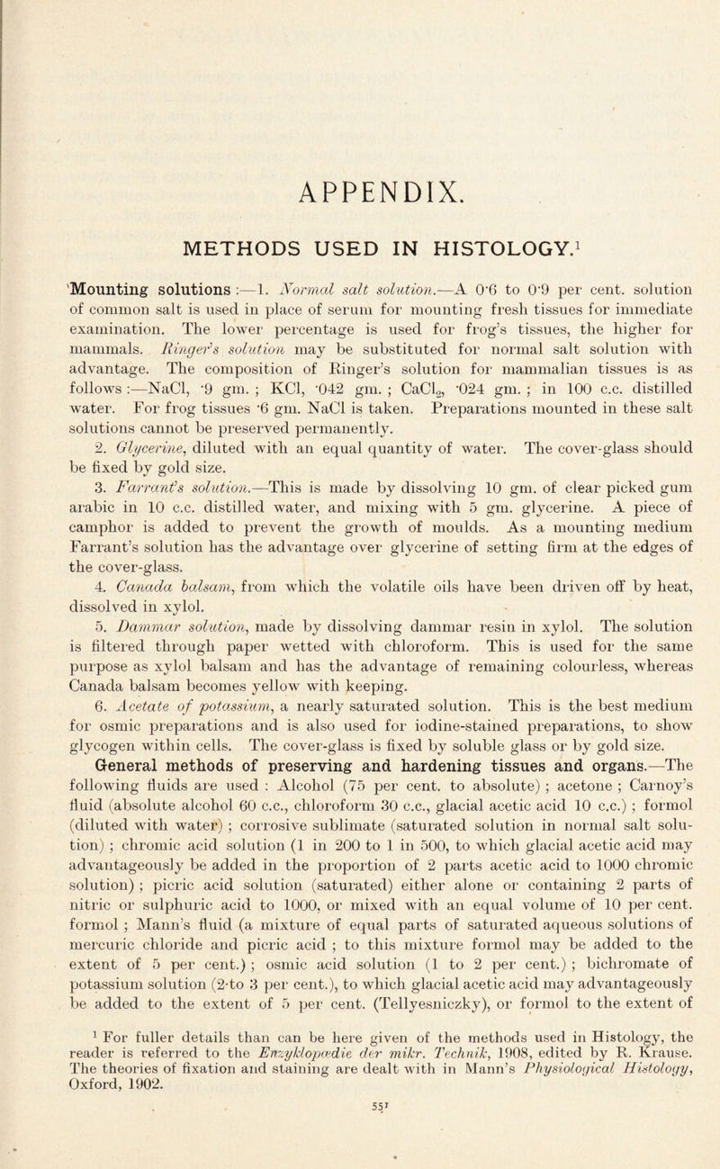 APPENDIX. METHODS USED IN HISTOLOGY.1 'Mounting solutions :—1. Normal salt solution.—A 0‘6 to 0‘9 per cent, solution of common salt is used in place of serum for mounting fresh tissues for immediate examination. The lower percentage is used for frog’s tissues, the higher for mammals. Ringer's solution may be substituted for normal salt solution with advantage. The composition of Ringer’s solution for mammalian tissues is as follows :—NaCl, ’9 gm. ; KC1, '042 gm. ; CaCl2, '024 gm. : in 100 c.c. distilled water. For frog tissues '6 gm. NaCl is taken. Preparations mounted in these salt solutions cannot be preserved permanently. 2. Glycerine, diluted with an equal quantity of water. The cover-glass should be fixed by gold size. 3. Farrant's solution.—This is made by dissolving 10 gm. of clear picked gum arabic in 10 c.c. distilled water, and mixing with 5 gm. glycerine. A piece of camphor is added to prevent the growth of moulds. As a mounting medium Farrant’s solution has the advantage over glycerine of setting firm at the edges of the cover-glass. 4. Canada balsam, from which the volatile oils have been driven off by heat, dissolved in xylol. 5. Dammar solution, made by dissolving dammar resin in xylol. The solution is filtered through paper wetted with chloroform. This is used for the same purpose as xylol balsam and has the advantage of remaining colourless, whereas Canada balsam becomes yellow with keeping. 6. Acetate of potassium, a nearly saturated solution. This is the best medium for osmic preparations and is also used for iodine-stained preparations, to show glycogen within cells. The cover-glass is fixed by soluble glass or by gold size. General methods of preserving and hardening tissues and organs.—The following fluids are used : Alcohol (75 per cent, to absolute) ; acetone ; Carnoy’s fluid (absolute alcohol 60 c.c., chloroform 30 c.c., glacial acetic acid 10 c.c.) ; formol (diluted with water) ; corrosive sublimate (saturated solution in normal salt solu¬ tion) ; chromic acid solution (1 in 200 to 1 in 500, to which glacial acetic acid may advantageously be added in the proportion of 2 parts acetic acid to 1000 chromic solution) ; picric acid solution (saturated) either alone or containing 2 parts of nitric or sulphuric acid to 1000, or mixed with an equal volume of 10 per cent, formol ; Mann’s fluid (a mixture of equal parts of saturated aqueous solutions of mercuric chloride and picric acid ; to this mixture formol may be added to the extent of 5 per cent.) ; osmic acid solution (1 to 2 per cent.) ; bichromate of potassium solution (2-to 3 per cent.), to which glacial acetic acid may advantageously be added to the extent of 5 per cent. (Tellyesniczky), or formol to the extent of 1 For fuller details than can be here given of the methods used in Histology, the reader is referred to the Enzyklopcedie der mikr. Technik, 1908, edited by R. Krause. The theories of fixation and staining are dealt with in Mann’s Physiological Histology, Oxford, 1902.