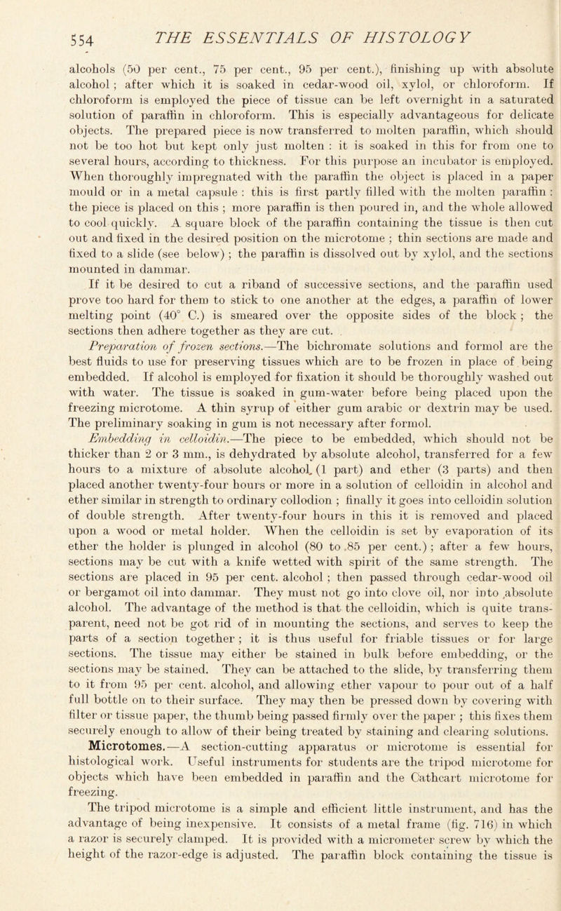 alcohols (50 per cent., 75 per cent., 95 per cent.), finishing up with absolute alcohol ; after which it is soaked in cedar-wood oil, xylol, or chloroform. If chloroform is employed the piece of tissue can be left overnight in a saturated solution of paraffin in chloroform. This is especially advantageous for delicate objects. The prepared piece is now transferred to molten paraffin, which should not be too hot but kept only just molten : it is soaked in this for from one to several hours, according to thickness. For this purpose an incubator is employed. When thoroughly impregnated with the paraffin the object is placed in a paper mould or in a metal capsule : this is first partly filled with the molten paraffin : the piece is placed on this ; more paraffin is then poured in, and the whole allowed to cool quickly. A square block of the paraffin containing the tissue is then cut out and fixed in the desired position on the microtome ; thin sections are made and fixed to a slide (see below) ; the paraffin is dissolved out by xylol, and the sections mounted in dammar. If it be desired to cut a riband of successive sections, and the paraffin used prove too hard for them to stick to one another at the edges, a paraffin of lower melting point (40° C.) is smeared over the opposite sides of the block ; the sections then adhere together as they are cut. . Preparation of frozen sections.—The bichromate solutions and formol are the best fluids to use for preserving tissues which are to be frozen in place of being embedded. If alcohol is employed for fixation it should be thoroughly washed out with water. The tissue is soaked in gum-water before being placed upon the freezing microtome. A thin syrup of either gum arabic or dextrin may be used. The preliminary soaking in gum is not necessary after formol. Embedding in celloidin.—The piece to be embedded, which should not be thicker than 2 or 3 mm., is dehydrated by absolute alcohol, transferred for a few hours to a mixture of absolute alcohol, (1 part) and ether (3 parts) and then placed another twenty-four hours or more in a solution of celloidin in alcohol and ether similar in strength to ordinary collodion ; finally it goes into celloidin solution of double strength. After twenty-four hours in this it is removed and placed upon a wood or metal holder. When the celloidin is set by evaporation of its ether the holder is plunged in alcohol (80 to ,85 per cent.) ; after a few hours, sections may be cut with a knife wetted with spirit of the same strength. The sections are placed in 95 per cent, alcohol ; then passed through cedar-wood oil or bergamot oil into dammar. They must not go into clove oil, nor into absolute alcohol. The advantage of the method is that the celloidin, which is quite trans¬ parent, need not be got rid of in mounting the sections, and serves to keep the parts of a section together ; it is thus useful for friable tissues or for large sections. The tissue may either be stained in bulk before embedding, or the sections may be stained. They can be attached to the slide, by transferring them to it from 95 per cent, alcohol, and allowing ether vapour to pour out of a half full bottle on to their surface. They may then be pressed down by covering with filter or tissue paper, the thumb being passed firmly over the paper ; this fixes them securely enough to allow of their being treated by staining and clearing solutions. Microtomes.—A section-cutting apparatus or microtome is essential for histological work. Useful instruments for students are the tripod microtome for objects which have been embedded in paraffin and the Cathcart microtome for freezing. The tripod microtome is a simple and efficient little instrument, and has the advantage of being inexpensive. It consists of a metal frame (fig. 716) in which a razor is securely clamped. It is provided with a micrometer screw by which the height of the razor-edge is adjusted. The paraffin block containing the tissue is