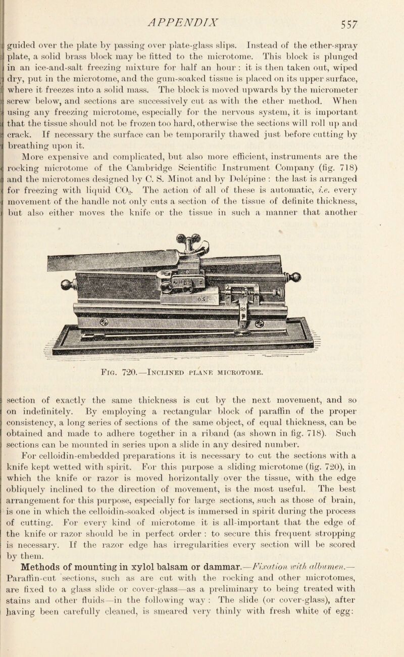 A P PEND IX [| guided over the plate by passing over plate-glass slips. Instead of the ether-spray sij plate, a solid brass block may be fitted to the microtome. This block is plunged j in an ice-and-salt freezing mixture for half an hour : it is then taken out, wiped dry, put in the microtome, and the gum-soaked tissue is placed on its upper surface, I where it freezes into a solid mass. The block is moved upwards by the micrometer ij screw below, and sections are successively cut as with the ether method. When [i using any freezing microtome, especially for the nervous system, it is important i£ that the tissue should not be frozen too hard, otherwise the sections will roll up and crack. If necessary the surface can be temporarily thawed just before cutting by 'i breathing upon it. More expensive and complicated, but also more efficient, instruments are the >C rocking microtome of the Cambridge Scientific Instrument Company (fig. 718) I and the microtomes designed by C. S. Minot and by Delepine : the last is arranged for freezing with liquid C02. The action of all of these is automatic, i.e. every movement of the handle not only cuts a section of the tissue of definite thickness, but also either moves the knife or the tissue in such a manner that another Fig. 720.—Inclined plane microtome. : section of exactly the same thickness is cut by the next movement, and so | on indefinitely. By employing a rectangular block of paraffin of the proper ] consistency, a long series of sections of the same object, of equal thickness, can be f obtained and made to adhere together in a riband (as shown in fig. 718). Such j sections can be mounted in series upon a slide in any desired number. For celloidin-embedded preparations it is necessary to cut the sections with a : knife kept wetted with spirit. For this purpose a sliding microtome (fig. 720), in j which the knife or razor is moved horizontally over the tissue, with the edge I obliquely inclined to the direction of movement, is the most useful. The best ! arrangement for this purpose, especially for large sections, such as those of brain, ! is one in which the celloidin-soaked object is immersed in spirit during the process I of cutting. For every kind of microtome it is all-important that the edge of the knife or razor should be in perfect order : to secure this frequent stropping is necessary. If the razor edge has irregularities every section will be scored by them. Methods of mounting in xylol balsam or dammar .—Fixation ivith albumen.— Paraffin-cut sections, such as are cut with the rocking and other microtomes, are fixed to a glass slide or cover-glass—as a preliminary to being treated with stains and other fluids—in the following way : The slide (or cover-glass), after having been carefully cleaned, is smeared very thinly with fresh white of egg: