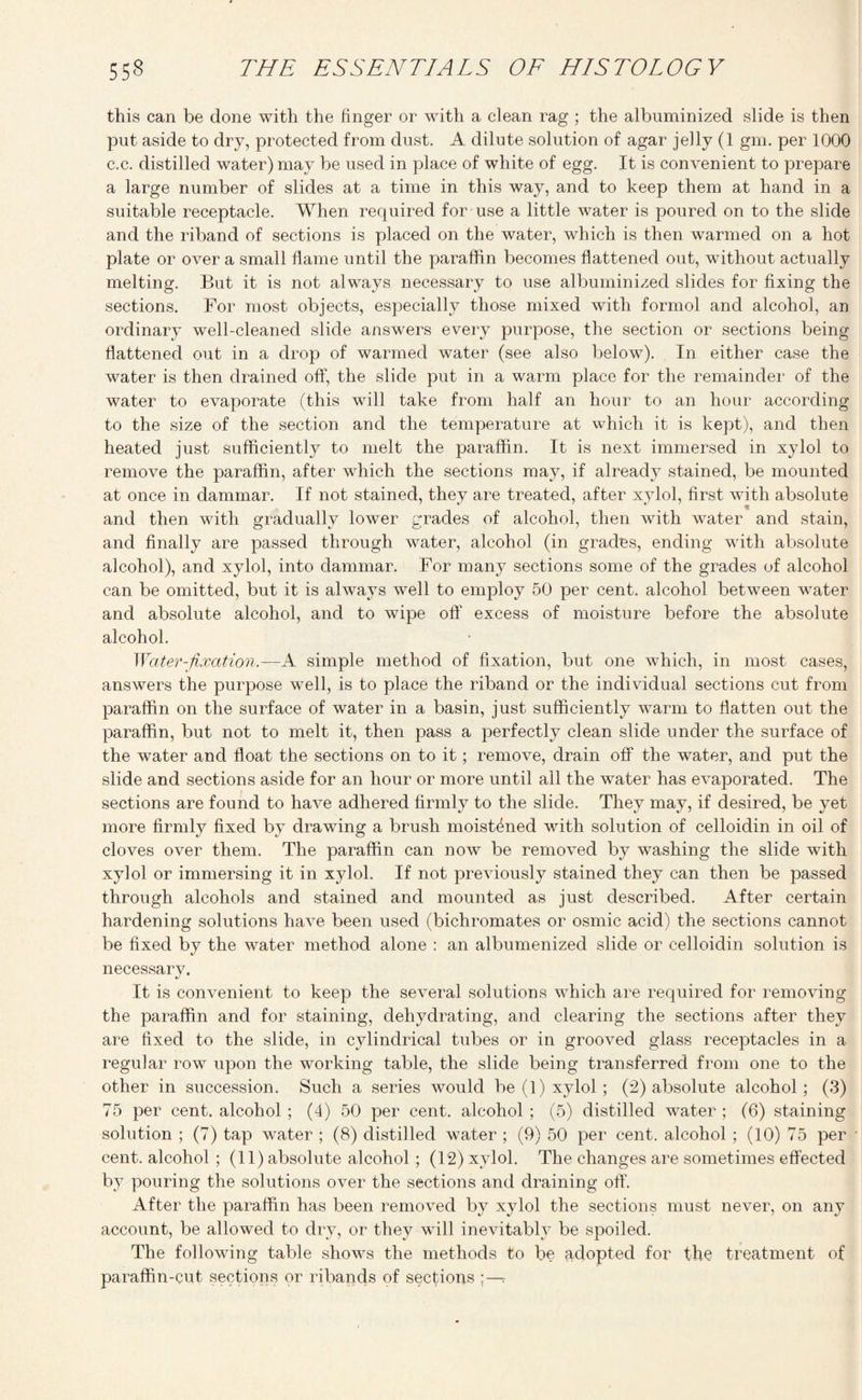 this can be done with the finger or with a clean rag ; the albuminized slide is then put aside to dry, protected from dust. A dilute solution of agar jelly (1 gm. per 1000 c.c. distilled water) may be used in place of white of egg. It is convenient to prepare a large number of slides at a time in this way, and to keep them at hand in a suitable receptacle. When required for use a little water is poured on to the slide and the riband of sections is placed on the water, which is then warmed on a hot plate or over a small flame until the paraffin becomes flattened out, without actually melting. But it is not always necessary to use albuminized slides for fixing the sections. For most objects, especially those mixed with formol and alcohol, an ordinary well-cleaned slide answers every purpose, the section or sections being flattened out in a drop of warmed water (see also below). In either case the water is then drained off, the slide put in a warm place for the remainder of the water to evaporate (this will take from half an hour to an hour according to the size of the section and the temperature at which it is kept), and then heated just sufficiently to melt the paraffin. It is next immersed in xylol to remove the paraffin, after which the sections may, if already stained, be mounted at once in dammar. If not stained, they are treated, after xylol, first with absolute and then with gradually lower grades of alcohol, then with water and stain, and finally are passed through water, alcohol (in grades, ending with absolute alcohol), and xylol, into dammar. For many sections some of the grades of alcohol can be omitted, but it is always well to employ 50 per cent, alcohol between water and absolute alcohol, and to wipe off excess of moisture before the absolute alcohol. Water-fixation. —A simple method of fixation, but one which, in most cases, answers the purpose wTell, is to place the riband or the individual sections cut from paraffin on the surface of water in a basin, just sufficiently warm to flatten out the paraffin, but not to melt it, then pass a perfectly clean slide under the surface of the water and float the sections on to it; remove, drain off the water, and put the slide and sections aside for an hour or more until all the water has evaporated. The sections are found to have adhered firmly to the slide. They may, if desired, be yet more firmly fixed by drawing a brush moistened with solution of celloidin in oil of cloves over them. The paraffin can now be removed by washing the slide with xylol or immersing it in xylol. If not previously stained they can then be passed through alcohols and stained and mounted as just described. After certain hardening solutions have been used (bichromates or osmic acid) the sections cannot be fixed by the water method alone : an albumenized slide or celloidin solution is necessary. It is convenient to keep the several solutions which are required for removing the paraffin and for staining, dehydrating, and clearing the sections after they are fixed to the slide, in cylindrical tubes or in grooved glass receptacles in a regular row upon the working table, the slide being transferred from one to the other in succession. Such a series would be (1) xylol; (2) absolute alcohol; (3) 75 per cent, alcohol ; (4) 50 per cent, alcohol ; (5) distilled water ; (6) staining solution ; (7) tap water ; (8) distilled water ; (9) 50 per cent, alcohol ; (10) 75 per cent, alcohol ; (11) absolute alcohol ; (12) xylol. The changes are sometimes effected by pouring the solutions over the sections and draining off. After the paraffin has been removed b}7 xylol the sections must never, on any account, be allowed to dry, or they will inevitably be spoiled. The following table shows the methods to be adopted for the treatment of paraffin-cut sections or ribands of sections -