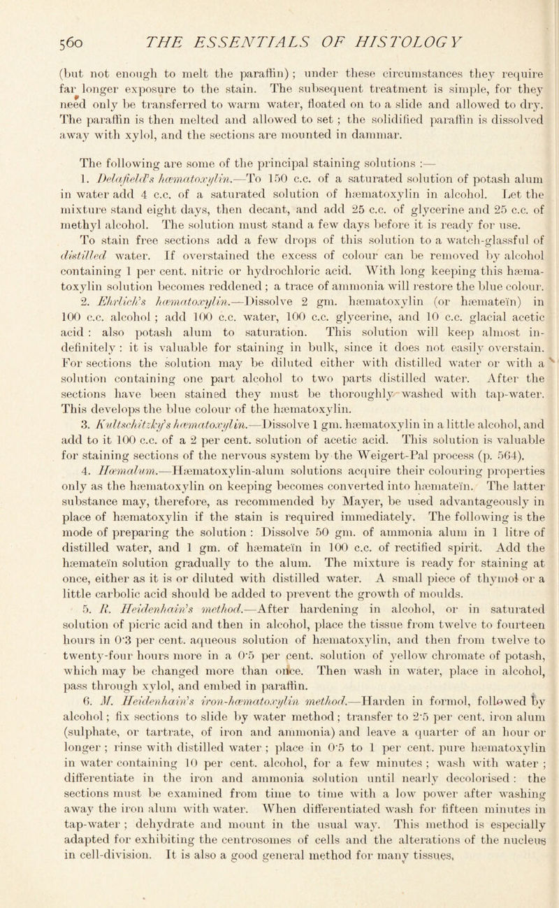 (but not enough to melt the paraffin) ; under these circumstances the}’ require far longer exposure to the stain. The subsequent treatment is simple, for they ft need only be transferred to warm water, floated on to a slide and allowed to dry. The paraffin is then melted and allowed to set ; the solidified paraffin is dissolved away with xylol, and the sections are mounted in dammar. The following are some of the principal staining solutions :— 1. Delafield’s hcematoxylin.—To 150 c.c. of a saturated solution of potash alum in water add 4 c.c. of a saturated solution of hcematoxylin in alcohol. Let the mixture stand eight days, then decant, and add 25 c.c. of glycerine and 25 c.c. of methyl alcohol. The solution must stand a few days before it is ready for use. To stain free sections add a few drops of this solution to a watch-glassful of distilled water. If overstained the excess of colour can be removed by alcohol containing 1 per cent, nitric or hydrochloric acid. With long keeping this hcema- toxylin solution becomes reddened ; a trace of ammonia will restore the blue colour. 2. EhrlieKs hcematoxylin.—Dissolve 2 gm. hcematoxylin (or hcematei'n) in 100 c.c. alcohol ; add 100 c.c. water, 100 c.c. glycerine, and 10 c.c. glacial acetic acid : also potash alum to saturation. This solution will keep almost in¬ definitely : it is valuable for staining in bulk, since it does not easily overstain. For sections the solution may be diluted either with distilled water or with a solution containing one part alcohol to two parts distilled water. After the sections have been stained they must be thoroughly washed with tap-water. This develops the blue colour of the hcematoxylin. 3. Kultschitzky> s hcematoxylin.—Dissolve 1 gm. hcematoxylin in a little alcohol, and add to it 100 c.c. of a 2 per cent, solution of acetic acid. This solution is valuable for staining sections of the nervous system by the Weigert-Pal process (p. 564). 4. Hoemalum.—Hsematoxylin-alum solutions acquire their colouring properties only as the hcematoxylin on keeping becomes converted into hcematei'n. The latter substance may, therefore, as recommended by Mayer, be used advantageously in place of hsematoxylin if the stain is required immediately. The following is the mode of preparing the solution : Dissolve 50 gm. of ammonia alum in 1 litre of distilled water, and 1 gm. of hcematei'n in 100 c.c. of rectified spirit. Add the hcematei'n solution gradually to the alum. The mixture is ready for staining at once, either as it is or diluted with distilled water. A small piece of thymol or a little carbolic acid should be added to prevent the growth of moulds. 5. R. HeidenhaiwJs method.—After hardening in alcohol, or in saturated solution of picric acid and then in alcohol, place the tissue from twelve to fourteen hours in 0*3 per cent, aqueous solution of hcematoxylin, and then from twelve to twenty-four hours more in a 0'5 per cent, solution of yellow chromate of potash, which may be changed more than oitce. Then wash in water, place in alcohol, pass through xylol, and embed in paraffin. 6. M. Heidenhairis iron-hcematoxylin method.—Harden in formol, followed by alcohol; fix sections to slide by water method; transfer to 2'5 per cent, iron alum (sulphate, or tartrate, of iron and ammonia) and leave a quarter of an hour or longer ; rinse with distilled water ; place in 05 to 1 per cent, pure hcematoxylin in water containing 10 per cent, alcohol, for a few minutes ; wash with water ; differentiate in the iron and ammonia solution until nearly decolorised: the sections must be examined from time to time with a low power after washing awav the iron alum with water. When differentiated wash for fifteen minutes in tap-water ; dehydrate and mount in the usual way. This method is especially adapted for exhibiting the centrosomes of cells and the alterations of the nucleus in cell-division. It is also a good general method for many tissues,