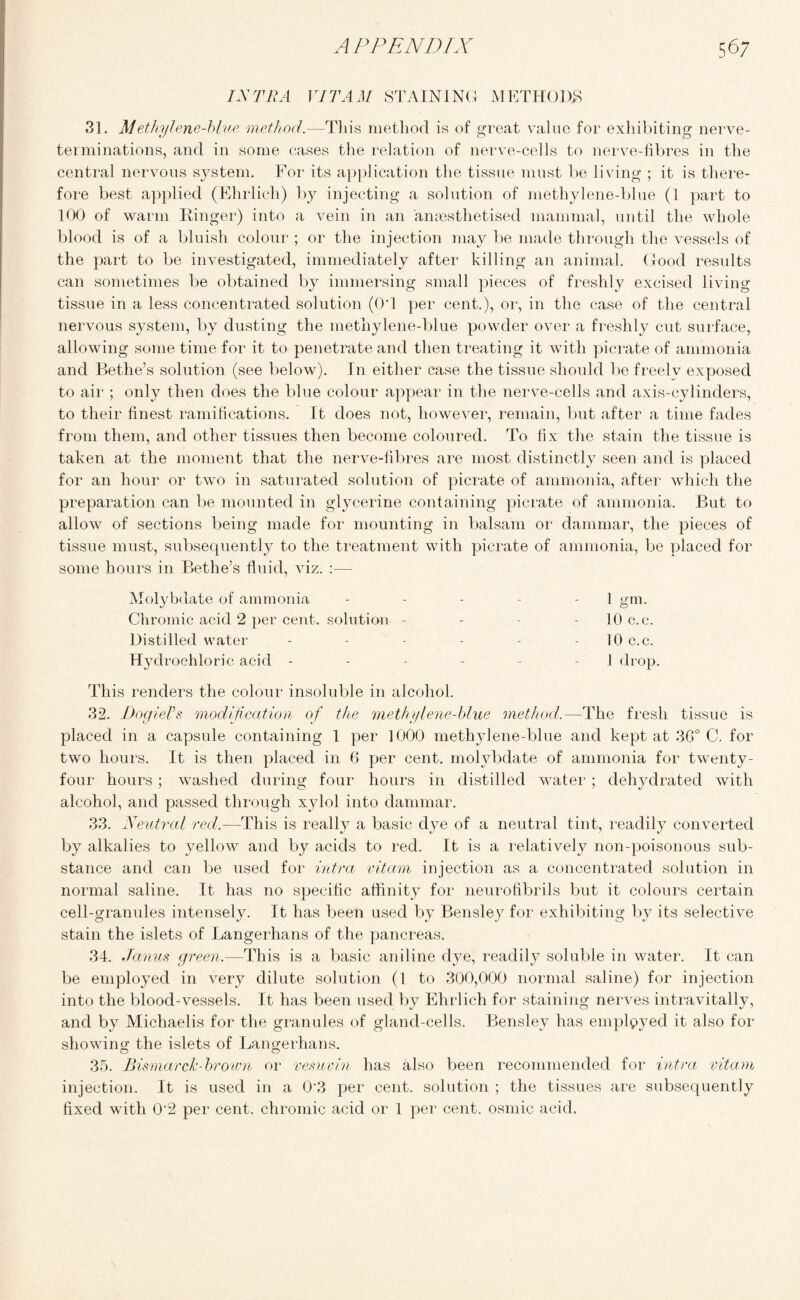 12s TRA VITAM STAINING METHODS 31. Methylene-blue method.—Tin's method is of great value for exhibiting nerve- terminations, and in some cases the relation of nerve-cells to nerve-fibres in the central nervous system. For its application the tissue must be living ; it is there¬ fore best applied (Ehrlich) by injecting a solution of methylene-blue (1 part to 100 of warm Binger) into a vein in an anaesthetised mammal, until the whole blood is of a bluish colour ; or the injection may be made through the vessels of the part to be investigated, immediately after killing an animal. Good results can sometimes be obtained by immersing small pieces of freshly excised living tissue in a less concentrated solution (0‘1 per cent.), or, in the case of the central nervous system, by dusting the methylene-blue powder over a freshly cut surface, allowing some time for it to penetrate and then treating it with picrate of ammonia and Bethe’s solution (see below). In either case the tissue should be freely exposed to air ; only then does the blue colour appear in the nerve-cells and axis-cylinders, to their finest ramifications. It does not, however, remain, but after a time fades from them, and other tissues then become coloured. To fix the stain the tissue is taken at the moment that the nerve-fibres are most distinctly seen and is placed for an hour or two in saturated solution of picrate of ammonia, after which the preparation can be mounted in glycerine containing picrate of ammonia. But to allow of sections being made for mounting in balsam or dammar, the pieces of tissue must, subsequently to the treatment with picrate of ammonia, be placed for some hours in Bethe’s fluid, viz. :— Molybdate of ammonia - - - - - 1 gm. Chromic acid 2 per cent, solution - - - 10 c.c. Distilled water - - - - - 10 c.c. Hydrochloric acid - - - - - - I drop. This renders the colour insoluble in alcohol. 32. Dogiels modification of the methylene-blue method.—The fresh tissue is placed in a capsule containing 1 per 1000 methylene-blue and kept at 3G° C. for two hours. It is then placed in 6 per cent, molybdate of ammonia for twenty - four hours ; washed during four hours in distilled water ; dehydrated with alcohol, and passed through xylol into dammar. 33. Neutral red.—This is really a basic dye of a neutral tint, readily converted by alkalies to yellow and by acids to red. It is a relatively non-poisonous sub¬ stance and can be used for intra vitam injection as a concentrated solution in normal saline. It has no specific affinity for neurofibrils but it colours certain cell-granules intensely. It has been used by Bensley for exhibiting by its selective stain the islets of Langerhans of the pancreas. 34. Janus green.—This is a basic aniline dye, readily soluble in water. It can be employed in very dilute solution (1 to 300,000 normal saline) for injection into the blood-vessels. It has been used by Ehrlich for staining nerves intravitally, and by Michaelis for the granules of gland-cells. Bensley has employed it also for showing the islets of Langerhans. 35. Bismarck-brown or vesuvin has also been recommended for intra vitam injection. It is used in a 0 3 per cent, solution ; the tissues are subsequently fixed with 0'2 per cent, chromic acid or 1 per cent, osmic acid.