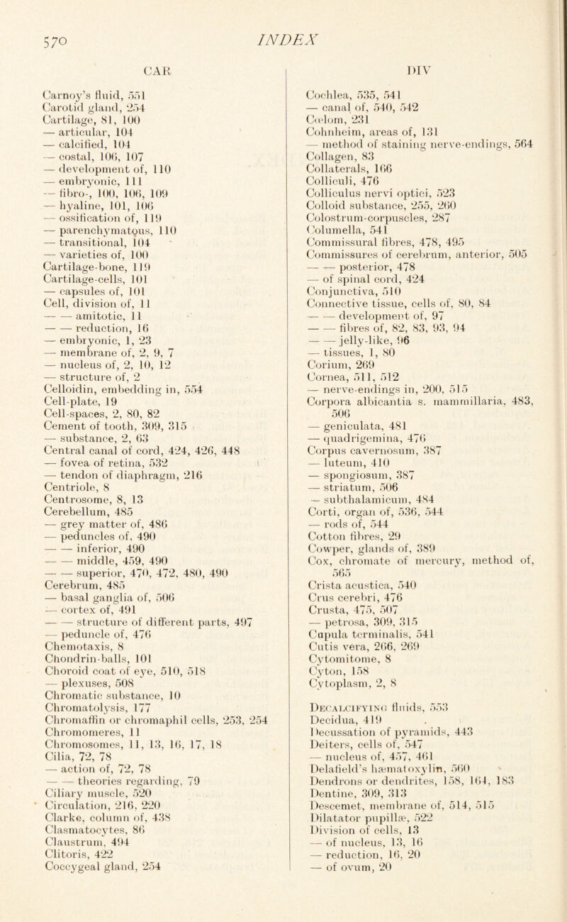 CAR Carnoy’s fluid, 551 Carotid gland, 254 Cartilage, 81, 100 — articular, 104 — calcified, 104 — costal, 106, 107 — development of, 110 — embryonic, 111 — fibro-, 100, 106, 109 — hyaline, 101, 106 — ossification of, 119 — parenchymatous, 110 — transitional, 104 — varieties of, 100 Cartilage-bone, 119 Cartilage-cells, 101 — capsules of, 101 Cell, division of, 11 -amitotic, 11 -reduction, 16 — embryonic, 1, 23 — membrane of, 2, 9, 7 — nucleus of, 2, 10, 12 — structure of, 2 Celloidin, embedding in, 554 Cell-plate, 19 Cell-spaces, 2, 80, 82 Cement of tooth, 309, 315 —- substance, 2, 63 Central canal of cord, 424, 426, 448 — fovea of retina, 532 — tendon of diaphragm, 216 Centriole, 8 Centrosome, 8, 13 Cerebellum, 485 — grey matter of, 486 — peduncles of, 490 -inferior, 490 -- middle, 459, 490 — -superior, 470, 472, 480, 490 Cerebrum, 485 — basal ganglia of, 506 — cortex of, 491 -structure of different parts, 497 — peduncle of, 476 Chemotaxis, 8 Chondrin-balls, 101 Choroid coat of e}^e, 510, 518 — plexuses, 508 Chromatic substance, 10 Chromatolysis, 177 Chromaffin or chromaphil cells, 253, 254 Chromomeres, 11 Chromosomes, 11, 13, 16, 17, 18 Cilia, 72, 78 — action of, 72, 78 -theories regarding, 79 Ciliary muscle, 520 Circulation, 216, 220 Clarke, column of, 438 Clasmatocytes, 86 Claustrum, 494 Clitoris, 422 Coccygeal gland, 254 DIV Cochlea, 535, 541 — canal of, 540, 542 Coelom, 231 Cohnheim, areas of, 131 — method of staining nerve-endings, 564 Collagen, 83 Collaterals, 166 Colliculi, 476 Colliculus nervi optici, 523 Colloid substance, 255, 260 Colostrum-corpuscles, 287 Columella, 541 Commissural fibres, 478, 495 Commissures of cerebrum, anterior, 505 — — posterior, 478 — of spinal cord, 424 Conjunctiva, 510 Connective tissue, cells of, 80, 84 -development of, 97 -fibres of, 82, 83, 93, 94 — — jelly-like, 96 tissues, 1, 80 Corium, 269 Cornea, 511, 512 — nerve-endings in, 200, 515 Corpora albicantia s. mammillaria, 483, 506 — geniculata, 481 — quadrigemina, 476 Corpus cavernosum, 387 — luteum, 410 — spongiosum, 387 — striatum, 506 — subthalamicum, 484 Corti, organ of, 536, 544 — rods of, 544 Cotton fibres, 29 Cowper, glands of, 389 Cox, chromate of mercury, method of, 565 Crista acustica, 540 Crus cerebri, 476 Crusta, 475, 507 — petrosa, 309, 315 Cupula tcrminalis, 541 Cutis vera, 266, 269 Cytomitome, 8 Cyton, 158 Cytoplasm, 2, 8 Decalcifying fluids, 553 Decidua, 419 Decussation of pyramids, 443 Deiters, cells of, 547 — nucleus of, 457, 461 Delafield’s hsematoxylin, 560 Dendrons or dendrites, 158, 164, 183 Dentine, 309, 313 Descemet, membrane of, 514, 515 Dilatator pupillae, 522 Division of cells, 13 — of nucleus, 13, 16 — reduction, 16, 20 — of ovum, 20