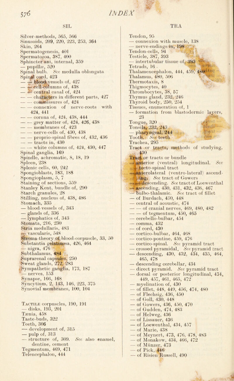 TRA m SIL Silver-methods, 565, 566 Sinusoids, 209, 220, 223, 253, 364 Skin, 264 Spermatogenesis, 401 Spermatozoa, 387, 400 Sphincter ani, internal, 359 — pupillse, 520 Spinal bulb. See medulla oblongata Spinai! cord, 423 -— blood-vessels of, 427 -r- cell-columns of, 438 -^ central canal of, 424 -characters in different parts, 427 -commissures of, 424 -connexion of nerve-roots with 424, 441 -cornua of, 424, 438, 444 -grey matter of, 424, 426, 438 -membranes of, 423 -nerve-cells of, 430, 438 -proprio-spinal fibres of, 432, 436 -tracts in, 430 —- — white columns of, 424, 430, 447 Spinal ganglia, 169 Spindle, achromatic, 8, 18, 19 Spleen, 238 Splenic cells, 60, 242 Spongioblasts, 183, 188 Spongioplasm, 5, 7 Staining of sections, 559 Stanley Kent, bundle of, 290 Starch granules, 28 Stilling, nucleus of, 438, 486 Stomach, 335 — blood-vessels of, 343 — glands of, 336 — lymphatics of, 343 Stomata, 216, 230 Stria medullaris, 483 — vascularis, 548 Stroma-theory of blood-corpuscle, 33, 50 Substantia gelatinpsa, 426, 464 — nigra, 476 ' V Subthalamus, 484 Suprarenal capspfes, 250 •Sweat glands, 272, 283 Sympathetic ganglia, 173, 187 '— nerves, 153 Synapse, 166, 168 Syncytium, 2, 143, 146, 223, 375 Synovial membranes, 100, 104 Tactile corpuscles, 190, 191 — disks, 193, 201 Taenia, 458 Taste-buds, 322 Teeth, 306 — development of, 315 — pulp of, 313 — structure of, 309. See also enamel dentine, cement Tegmentum, 469, 471 Telencephalon, 444 Tendon, 95 — connexion with muscle, 138 — nerve-endings in, 198 Tendon-cells, 94 Testicle, 387, 393 — intertubular tissue of, 395 Tetrads, 16 - Thalamencephalon, 444, 459' 48©a-f Thalamus, 480, 506 Thermotaxis, 8 Thigmocytes, 40 Thrombocytes, 38, 57 Thymus gland, 232, 246 Thyroid body, 250, 254 Tissues, enumeration of, 1 — formation from blastodermic layers, 23 Tongue, 320 Tonsils, 232, 243 — pharyngeal, 244 Tooth. See teeth Trachea, 295 Tract or tracts, methods of studying, . |30 Tracf .or tracts or bundle —J&nterior (ventral) longitudinal. See ' oe- tecto-spinal tract —nUjaterolateral (ventro-lateral) ascend- ofpdng. See tract of Gowers —ntH- descending. See tract of Loewenthal t—*- ^ascending, 430, 431, 432, 436, 467 —- bulbo-thalamic. See tract of fillet — of Burdach, 430, 448 — central of acoustic, 474 -of cranial nerves, 469, 480, 482 -of tegmentum, 450, 465 — cerebello-bulbar, 454 — comma, 432 — of cord, 430 — cortico-bulbar, 464, 468 — cortico-pontine, 459, 476 — cortico-spinal. See pyramid tract — crossed pyramidal. See pyramid tract — descending, 430, 432, 434, 435, 464, 465, 478 — descending cerebellar, 434 — direct pyramid. See pyramid tract — dorsal or posterior longitudinal, 434, 449, 457, 461, 465, 472 — myelination of, 430 - of fillet, 448, 449, 456, 474, 480 — of Flechsig, 436, 450 — of Goll, 430, 448 — of Gowers, 436, 450, 470 — of Gudden, 474, 483 — of Helweg, 436 — of Lissauer, 436 — of Loewenthal, 434, 457 — of Marie, 438 — of Meynert, 473, 476, 478, 483 — of Monakow, 434, 466, 472 —- of Miinzer, 473 — of Pick, 446 — of Risien Russell, 490 &■ Is