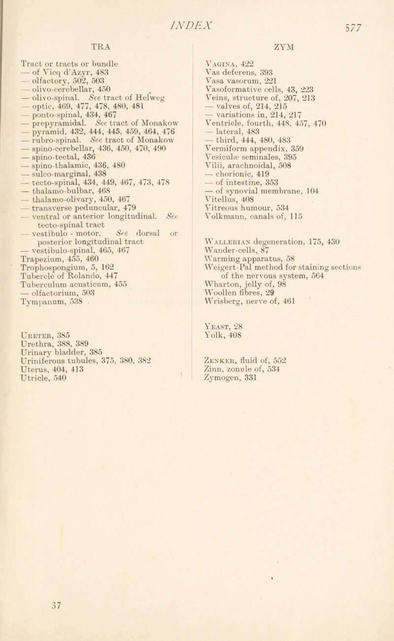 TRA Tract or tracts or bundle — of Vicq d’Azyr, 483 — olfactory, 502, 503 — olivo-cerebellar, 450 — olivo-spinal. See tract of Helweg — optic, 469, 477, 478, 480, 481 — ponto-spinal, 434, 467 —- prepyramidal. See tract of Monakow — pyramid, 432, 444, 445, 459, 464, 476 — rubro-spinal. See tract of Monakow — spino-cerebellar, 436, 450, 470, 490 — spino-tectal, 436 — spino-thalamic, 436, 480 — sulco-marginal, 438 — tecto-spinal, 434, 449, 467, 473, 478 — thalarno-bulbar, 468 — thalamo-olivary, 450, 467 — transverse peduncular, 479 — ventral or anterior longitudinal. See tecto-spinal tract — vestibulo - motor. See dorsal or posterior longitudinal tract — vestibulo-spinal, 465, 467 Trapezium, 455, 460 Trophospongium, 5, 162 Tubercle of Rolando, 447 Tuberculum acusticum, 455 — olfactorium, 503 Tympanum, 538 . Ureter, 385 Urethra, 388, 389 Urinary bladder, 385 Uriniferous tubules, 375, 380, 382 Uterus, 404, 413 Utricle, 540 ZYM Vagina, 422 Vas deferens, 393 Vasa vasorum, 221 Vasoformative cells, 43, 223 Veins, structure of, 207, 213 — valves of, 214, 215 — variations in, 214, 217 Ventricle, fourth, 448, 457, 470 — lateral, 483 — third, 444, 480, 483' Vermiform appendix, 359 Vesicuhe seminales, 395 Vilii, arachnoidal, 508 — chorionic, 419 — of intestine, 353 — of synovial membrane, 104 Vitellus, 408 Vitreous humour, 534 Volkmann, canals of, 115 WAlgerian degeneration, 175, 430 Wander-cells, 87 Warming apparatus, 58 Weigert-Pal method for staining sections of the nervous system, 564 Wharton, jelly of, 98 Woollen fibres, 29 Wrisberg, nerve of, 461 Yeast, 28 Yolk, 408 Zenker, fluid of, 552 Zinn, zonule of, 534 Zymogen, 331 37