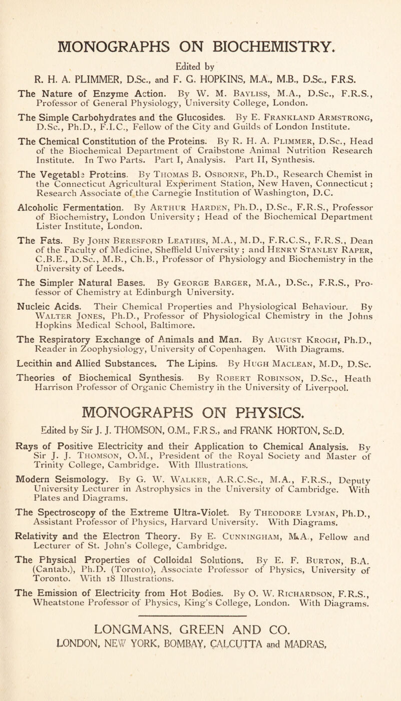 Edited by R. H. A. PLIMMER, D.Sc., and F. G. HOPKINS. M.A., M.B., D.Sc., F.R.S. The Nature of Enzyme Action. By W. M. Bayliss, M.A., D.Sc., F.R.S., Professor of General Physiology, University College, London. The Simple Carbohydrates and the Glucosides. By E. Frankland Armstrong, D.Sc., Ph.D., F.I.C.. Fellow of the City and Guilds of London Institute. The Chemical Constitution of the Proteins. By R. H. A. Plimmer, D.Sc., Head of the Biochemical Department of Craibstone Animal Nutrition Research Institute. In Two Parts. Part I, Analysis. Part II, Synthesis. The Vegetable Proteins. By Thomas B. Osborne, Ph.D., Research Chemist in the Connecticut Agricultural Experiment Station, New Haven, Connecticut; Research Associate of the Carnegie Institution of Washington, D.C. Alcoholic Fermentation. By Arthur Harden, Ph.D., D.Sc., F.R.S., Professor of Biochemistry, London University ; Head of the Biochemical Department Lister Institute, London. The Fats. By John Beresford Leathes, M.A., M.D., F.R.C.S., F.R.S., Dean of the Faculty of Medicine, Sheffield University ; and Henry Stanley Rarer, C.B.E., D.Sc., M.B., Ch.B., Professor of Physiology and Biochemistry in the University of Leeds. The Simpler Natural Bases. By George Barger, M.A., D.Sc., F.R.S., Pro¬ fessor of Chemistry at Edinburgh University. Nucleic Acids. Their Chemical Properties and Physiological Behaviour. By Walter Jones, Ph.D., Professor of Physiological Chemistry in the Johns Hopkins Medical School, Baltimore. The Respiratory Exchange of Animals and Man. By August Krogh, Ph.D., Reader in Zoophysiology, University of Copenhagen. With Diagrams. Lecithin and Allied Substances. The Lipins. By Hugh Maclean, M.D., D.Sc. Theories of Biochemical Synthesis. By Robert Robinson, D.Sc., Heath Harrison Professor of Organic Chemistry in the University of Liverpool. MONOGRAPHS ON PHYSICS. Edited by Sir J. J. THOMSON, O.M., F.R S., and FRANK HORTON. Sc.D. Rays of Positive Electricity and their Application to Chemical Analysis. By Sir J. J. Thomson, O. M. , President of the Royal Society and Master of Trinity College, Cambridge. With Illustrations. Modern Seismology. By G. W. Walker, A.R.C.Sc., M.A., F'.R.S., Deputy University Lecturer in Astrophysics in the University of Cambridge. With Plates and Diagrams. The Spectroscopy of the Extreme Ultra-Violet. By Theodore Lyman, Ph.D., Assistant Professor of Physics, Harvard University. With Diagrams. Relativity and the Electron Theory. By E. Cunningham, MkA,, Fellow and Lecturer of St. John’s College, Cambridge. The Physical Properties of Colloidal Solutions. By E. F. Burton, B.A. (Cantab.), Ph.D. (Toronto), Associate Professor of Physics, University of Toronto. With i8 Illustrations. The Emission of Electricity from Hot Bodies. By O. W. Richardson, F.R.S., Wheatstone Professor of Physics, King’s College, London. With Diagrams. LONGMANS, GREEN AND CO.