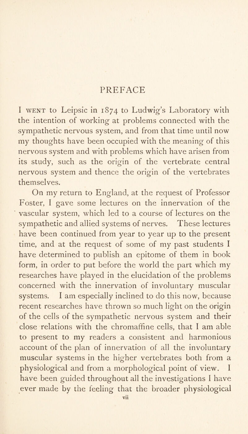 PREFACE I WENT to Leipsic in 1874 to Ludwig’s Laboratory with the intention of working at problems connected with the sympathetic nervous system, and from that time until now my thoughts have been occupied with the meaning of this nervous system and with problems which have arisen from its study, such as the origin of the vertebrate central nervous system and thence the origin of the vertebrates themselves. On my return to England, at the request of Professor Foster, I gave some lectures on the innervation of the vascular system, which led to a course of lectures on the sympathetic and allied systems of nerves. These lectures have been continued from year to year up to the present time, and at the request of some of my past students I have determined to publish an epitome of them in book form, in order to put before the world the part which my researches have played in the elucidation of the problems concerned with the innervation of involuntary muscular systems. I am especially inclined to do this now, because recent researches have thrown so much light on the origin of the cells of the sympathetic nervous system and their close relations with the chromafhne cells, that I am able to present to my readers a consistent and harmonious account of the plan of innervation of all the involuntary muscular systems in the higher vertebrates both from a physiological and from a morphological point of view. I have been guided throughout all the investigations I have ever made by the feeling that the broader physiological