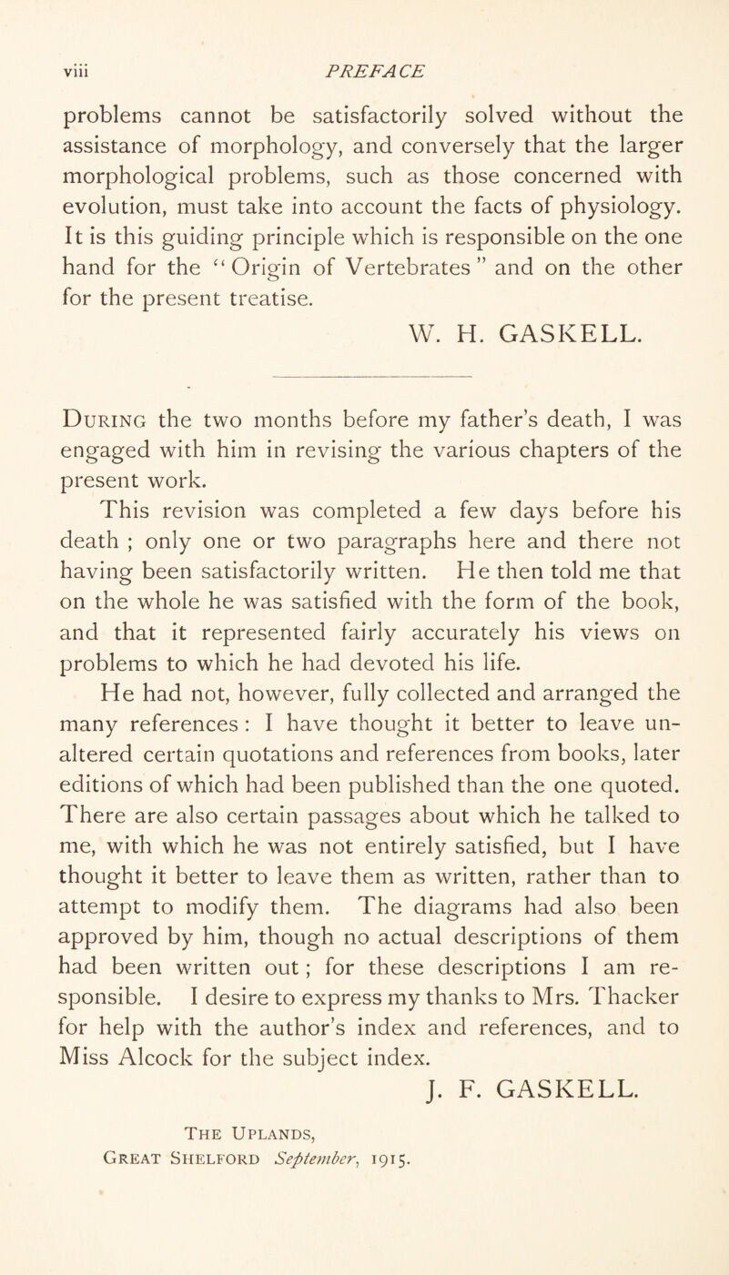 problems cannot be satisfactorily solved without the assistance of morphology, and conversely that the larger morphological problems, such as those concerned with evolution, must take into account the facts of physiology. It is this guiding principle which is responsible on the one hand for the Origin of Vertebrates ” and on the other for the present treatise. W. H. GASKELL. During the two months before my father’s death, I was engaged with him in revising the various chapters of the present work. This revision was completed a few days before his death ; only one or two paragraphs here and there not having been satisfactorily written. He then told me that on the whole he was satisfied with the form of the book, and that it represented fairly accurately his views on problems to which he had devoted his life. He had not, however, fully collected and arranged the many references : I have thought it better to leave un¬ altered certain quotations and references from books, later editions of which had been published than the one quoted. There are also certain passages about which he talked to me, with which he was not entirely satisfied, but I have thought it better to leave them as written, rather than to attempt to modify them. The diagrams had also been approved by him, though no actual descriptions of them had been written out; for these descriptions I am re¬ sponsible. I desire to express my thanks to Mrs. Thacker for help with the author’s index and references, and to Miss Alcock for the subject index. J. F. GASKELL. The Uplands, Great Shelford September^ 1915.