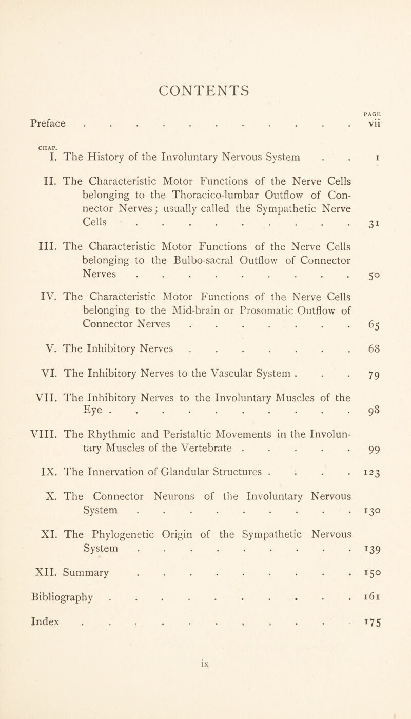 CONTENTS PAGE Preface ........... vii CHAP. I. The History of the Involuntary Nervous System . . i II. The Characteristic Motor Functions of the Nerve Cells belonging to the Thoracico-lumbar Outflow of Con¬ nector Nerves; usually called the Sympathetic Nerve Cells . . . . . . . . *31 III. The Characteristic Motor Functions of the Nerve Cells belonging to the Bulbo-sacral Outflow of Connector Nerves ...... ... 50 IV. The Characteristic Motor Functions of the Nerve Cells belonging to the Mid-brain or Prosomatic Outflow of Connector Nerves . . . . . . -65 V. The Inhibitory Nerves ....... 68 VI. The Inhibitory Nerves to the Vascular System ... 79 VII. The Inhibitory Nerves to the Involuntary Muscles of the Eye .......... 98 VIII. The Rhythmic and Peristaltic Movements in the Involun¬ tary Muscles of the Vertebrate ..... 99 IX. The Innervation of Glandular Structures .... 123 X. The Connector Neurons of the Involuntary Nervous System . . . . . . . . .130 XL The Phylogenetic Origin of the Sympathetic Nervous System ......... 139 XII. Summary ......... 150 Bibliography . . . . . . . . . .161 Index . . . . . . , , . . 175