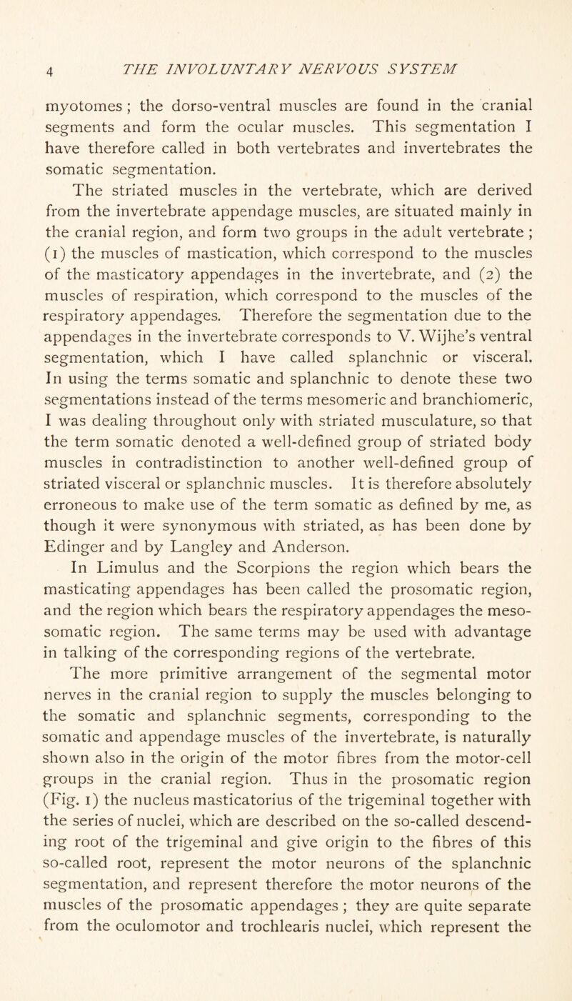 myotomes ; the dorso-ventral muscles are found in the cranial segments and form the ocular muscles. This segmentation I have therefore called in both vertebrates and invertebrates the somatic segmentation. The striated muscles in the vertebrate, which are derived from the invertebrate appendage muscles, are situated mainly in the cranial region, and form two groups in the adult vertebrate ; (i) the muscles of mastication, which correspond to the muscles of the masticatory appendages in the invertebrate, and (2) the muscles of respiration, which correspond to the muscles of the respiratory appendages. Therefore the segmentation due to the appendages in the invertebrate corresponds to V. Wijhe’s ventral segmentation, which I have called splanchnic or visceral. In using the terms somatic and splanchnic to denote these two segmentations instead of the terms mesomeric and branchiomeric, I was dealing throughout only with striated musculature, so that the term somatic denoted a well-defined group of striated body muscles in contradistinction to another well-defined group of striated visceral or splanchnic muscles. It is therefore absolutely erroneous to make use of the term somatic as defined by me, as though it were synonymous with striated, as has been done by Edinger and by Langley and Anderson. In Limulus and the Scorpions the region which bears the masticating appendages has been called the prosomatic region, and the region which bears the respiratory appendages the meso- somatic region. The same terms may be used with advantage in talking of the corresponding regions of the vertebrate. The more primitive arrangement of the segmental motor nerves in the cranial region to supply the muscles belonging to the somatic and splanchnic segments, corresponding to the somatic and appendage muscles of the invertebrate, is naturally shown also in the origin of the motor fibres from the motor-cell groups in the cranial region. Thus in the prosomatic region (Fig. i) the nucleus masticatorius of the trigeminal together with the series of nuclei, which are described on the so-called descend¬ ing root of the trigeminal and give origin to the fibres of this so-called root, represent the motor neurons of the splanchnic segmentation, and represent therefore the motor neurons of the muscles of the prosomatic appendages ; they are quite separate from the oculomotor and trochlearis nuclei, which represent the