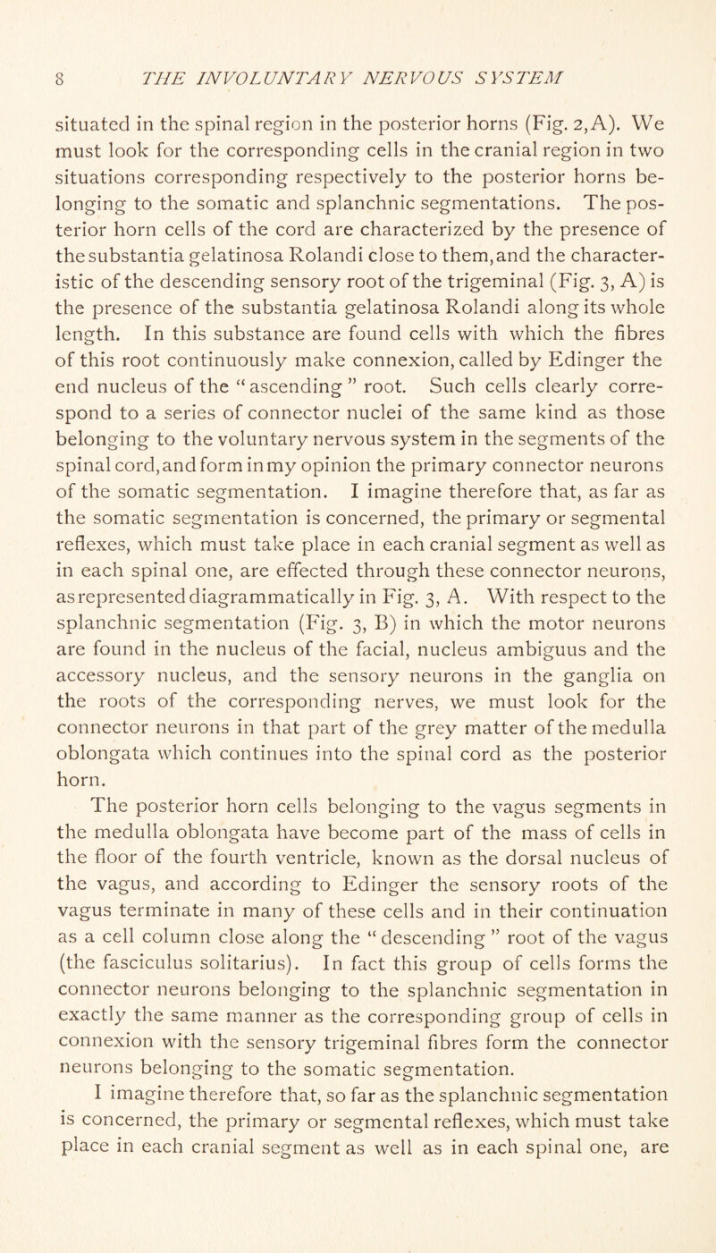 situated in the spinal region in the posterior horns (Fig. 2, A). We must look for the corresponding cells in the cranial region in two situations corresponding respectively to the posterior horns be¬ longing to the somatic and splanchnic segmentations. The pos¬ terior horn cells of the cord are characterized by the presence of the substantia gelatinosa Rolandi close to them, and the character¬ istic of the descending sensory root of the trigeminal (Fig. 3, A) is the presence of the substantia gelatinosa Rolandi along its whole length. In this substance are found cells with which the fibres of this root continuously make connexion, called by Edinger the end nucleus of the ascending ” root. Such cells clearly corre¬ spond to a series of connector nuclei of the same kind as those belonging to the voluntary nervous system in the segments of the spinal cord, and form in my opinion the primary connector neurons of the somatic segmentation. I imagine therefore that, as far as the somatic segmentation is concerned, the primary or segmental reflexes, which must take place in each cranial segment as well as in each spinal one, are effected through these connector neurons, as represented diagrammatically in Fig. 3, A. With respect to the splanchnic segmentation (Fig. 3, B) in which the motor neurons are found in the nucleus of the facial, nucleus ambiguus and the accessory nucleus, and the sensory neurons in the ganglia on the roots of the corresponding nerves, we must look for the connector neurons in that part of the grey matter of the medulla oblongata which continues into the spinal cord as the posterior horn. The posterior horn cells belonging to the vagus segments in the medulla oblongata have become part of the mass of cells in the floor of the fourth ventricle, known as the dorsal nucleus of the vagus, and according to Edinger the sensory roots of the vagus terminate in many of these cells and in their continuation as a cell column close along the “ descending ” root of the vagus (the fasciculus solitarius). In fact this group of cells forms the connector neurons belonging to the splanchnic segmentation in exactly the same manner as the corresponding group of cells in connexion with the sensory trigeminal fibres form the connector neurons belonging to the somatic segmentation. I imagine therefore that, so far as the splanchnic segmentation is concerned, the primary or segmental reflexes, which must take place in each cranial segment as well as in each spinal one, are