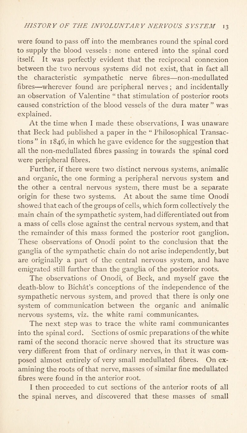 were found to pass off into the membranes round the spinal cord to supply the blood vessels : none entered into the spinal cord itself. It was perfectly evident that the reciprocal connexion between the two nervous systems did not exist, that in fact all the characteristic sympathetic nerve fibres—non-medullated fibres—wherever found are peripheral nerves ; and incidentally an observation of Valentine “that stimulation of posterior roots caused constriction of the blood vessels of the dura mater ” was explained. At the time when I made these observations, I was unaware that Beck had published a paper in the “ Philosophical Transac¬ tions ” in 1846, in which he gave evidence for the suggestion that all the non-medullated fibres passing in towards the spinal cord were peripheral fibres. Further, if there were two distinct nervous systems, animalic and organic, the one forming a peripheral nervous system and the other a central nervous system, there must be a separate origin for these two systems. At about the same time Onodi showed that each of the groups of cells, which form collectively the main chain of the sympathetic system, had differentiated out from a mass of cells close against the central nervous system, and that the remainder of this mass formed the posterior root ganglion. These observations of Onodi point to the conclusion that the ganglia of the sympathetic chain do not arise independently, but are originally a part of the central nervous system, and have emigrated still further than the ganglia of the posterior roots. The observations of Onodi, of Beck, and myself gave the death-blow to Bichat’s conceptions of the independence of the sympathetic nervous system, and proved that there is only one system of communication between the organic and animalic nervous systems, viz. the white rami communicantes. The next step was to trace the white rami communicantes into the spinal cord. Sections of osmic preparations of the white rami of the second thoracic nerve showed that its structure was very different from that of ordinary nerves, in that it was com¬ posed almost entirely of very small medullated fibres. On ex¬ amining the roots of that nerve, masses of similar fine medullated fibres were found in the anterior root. I then proceeded to cut sections of the anterior roots of all the spinal nerves, and discovered that these masses of small