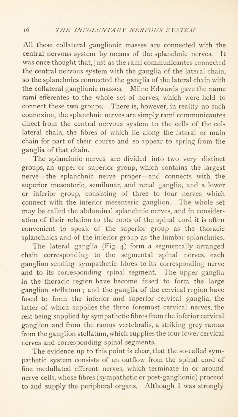 All these collateral ganglionic masses are connected with the central nervous system by means of the splanchnic nerves. It was once thought that, just as the rami communicantes connected the central nervous system with the ganglia of the lateral chain, so the splanchnics connected the ganglia of the lateral chain with the collateral ganglionic masses. Milne Edwards gave the name rami efferentes to the whole set of nerves, which were held to connect these two groups. There is, however, in reality no such connexion, the splanchnic nerves are simply rami communicantes direct from the central nervous system to the cells of the col¬ lateral chain, the fibres of which lie along the lateral or main chain for part of their course and so appear to spring from the ganglia of that chain. The splanchnic nerves are divided into two very distinct groups, an upper or superior group, which contains the largest nerve—the splanchnic nerve proper—and connects with the superior mesenteric, semilunar, and renal ganglia, and a lower or inferior group, consisting of three to four nerves which connect with the inferior mesenteric ganglion. The whole set may be called the abdominal splanchnic nerves, and in consider¬ ation of their relation to the roots of the spinal cord it is often convenient to speak of the superior group as the thoracic splanchnics and of the inferior group as the lumbar splanchnics. The lateral ganglia (Fig. 4) form a segmentally arranged chain corresponding to the segmental spinal nerves, each ganglion sending sympathetic fibres to its corresponding nerve and to its corresponding spinal segment. The upper ganglia in the thoracic region have become fused to form the large ganglion stellatum ; and the ganglia of the cervical region have fused to form the inferior and superior cervical ganglia, the latter of which supplies the three foremost cervical nerves, the rest being supplied by sympathetic fibres from the inferior cervical ganglion and from the ramus vertebralis, a striking grey ramus from the ganglion stellatum, which supplies the four lower cervical nerves and corresponding spinal segments. The evidence up to this point is clear, that the so-called sym¬ pathetic system consists of an outflow from the spinal cord of fine medullated efflerent nerves, which terminate in or around nerve cells, whose fibres (sympathetic or post-ganglionic) proceed to and supply the peripheral organs. Although I was strongly